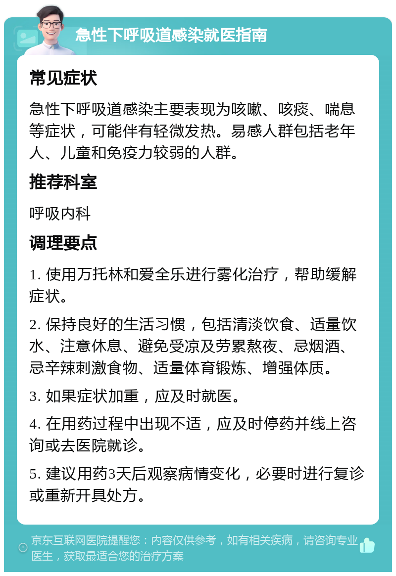 急性下呼吸道感染就医指南 常见症状 急性下呼吸道感染主要表现为咳嗽、咳痰、喘息等症状，可能伴有轻微发热。易感人群包括老年人、儿童和免疫力较弱的人群。 推荐科室 呼吸内科 调理要点 1. 使用万托林和爱全乐进行雾化治疗，帮助缓解症状。 2. 保持良好的生活习惯，包括清淡饮食、适量饮水、注意休息、避免受凉及劳累熬夜、忌烟酒、忌辛辣刺激食物、适量体育锻炼、增强体质。 3. 如果症状加重，应及时就医。 4. 在用药过程中出现不适，应及时停药并线上咨询或去医院就诊。 5. 建议用药3天后观察病情变化，必要时进行复诊或重新开具处方。