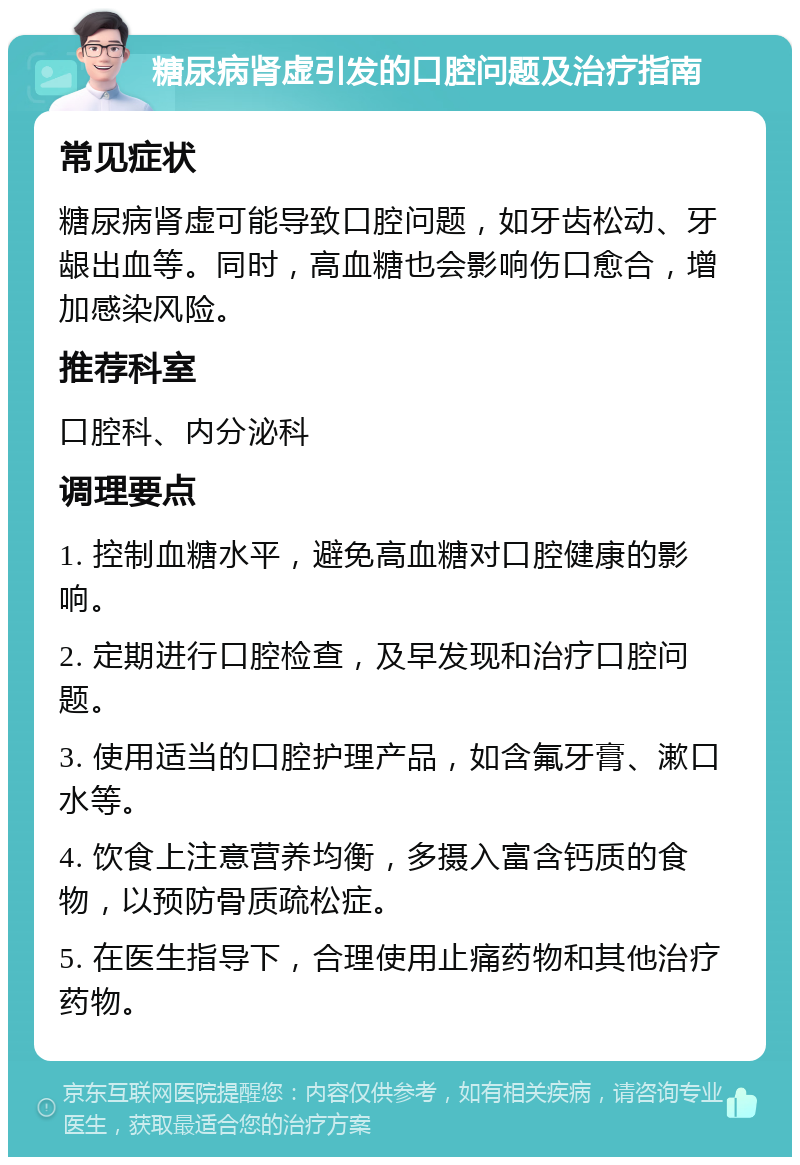 糖尿病肾虚引发的口腔问题及治疗指南 常见症状 糖尿病肾虚可能导致口腔问题，如牙齿松动、牙龈出血等。同时，高血糖也会影响伤口愈合，增加感染风险。 推荐科室 口腔科、内分泌科 调理要点 1. 控制血糖水平，避免高血糖对口腔健康的影响。 2. 定期进行口腔检查，及早发现和治疗口腔问题。 3. 使用适当的口腔护理产品，如含氟牙膏、漱口水等。 4. 饮食上注意营养均衡，多摄入富含钙质的食物，以预防骨质疏松症。 5. 在医生指导下，合理使用止痛药物和其他治疗药物。