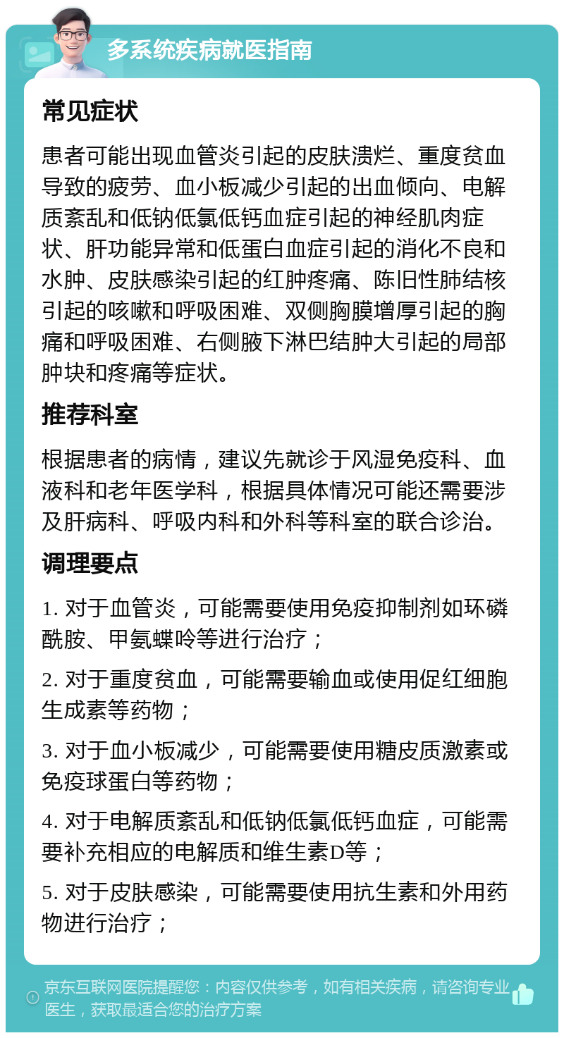 多系统疾病就医指南 常见症状 患者可能出现血管炎引起的皮肤溃烂、重度贫血导致的疲劳、血小板减少引起的出血倾向、电解质紊乱和低钠低氯低钙血症引起的神经肌肉症状、肝功能异常和低蛋白血症引起的消化不良和水肿、皮肤感染引起的红肿疼痛、陈旧性肺结核引起的咳嗽和呼吸困难、双侧胸膜增厚引起的胸痛和呼吸困难、右侧腋下淋巴结肿大引起的局部肿块和疼痛等症状。 推荐科室 根据患者的病情，建议先就诊于风湿免疫科、血液科和老年医学科，根据具体情况可能还需要涉及肝病科、呼吸内科和外科等科室的联合诊治。 调理要点 1. 对于血管炎，可能需要使用免疫抑制剂如环磷酰胺、甲氨蝶呤等进行治疗； 2. 对于重度贫血，可能需要输血或使用促红细胞生成素等药物； 3. 对于血小板减少，可能需要使用糖皮质激素或免疫球蛋白等药物； 4. 对于电解质紊乱和低钠低氯低钙血症，可能需要补充相应的电解质和维生素D等； 5. 对于皮肤感染，可能需要使用抗生素和外用药物进行治疗；