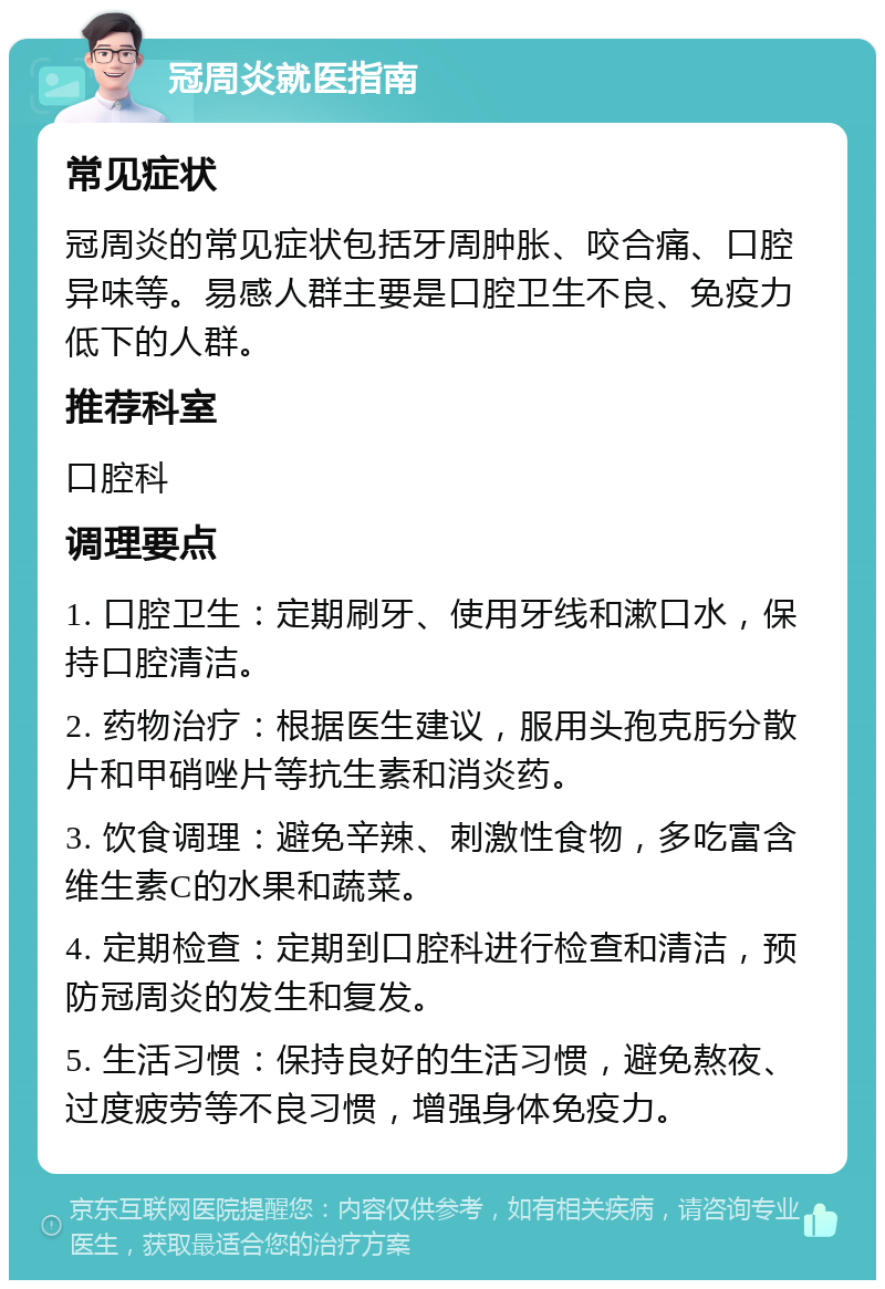 冠周炎就医指南 常见症状 冠周炎的常见症状包括牙周肿胀、咬合痛、口腔异味等。易感人群主要是口腔卫生不良、免疫力低下的人群。 推荐科室 口腔科 调理要点 1. 口腔卫生：定期刷牙、使用牙线和漱口水，保持口腔清洁。 2. 药物治疗：根据医生建议，服用头孢克肟分散片和甲硝唑片等抗生素和消炎药。 3. 饮食调理：避免辛辣、刺激性食物，多吃富含维生素C的水果和蔬菜。 4. 定期检查：定期到口腔科进行检查和清洁，预防冠周炎的发生和复发。 5. 生活习惯：保持良好的生活习惯，避免熬夜、过度疲劳等不良习惯，增强身体免疫力。