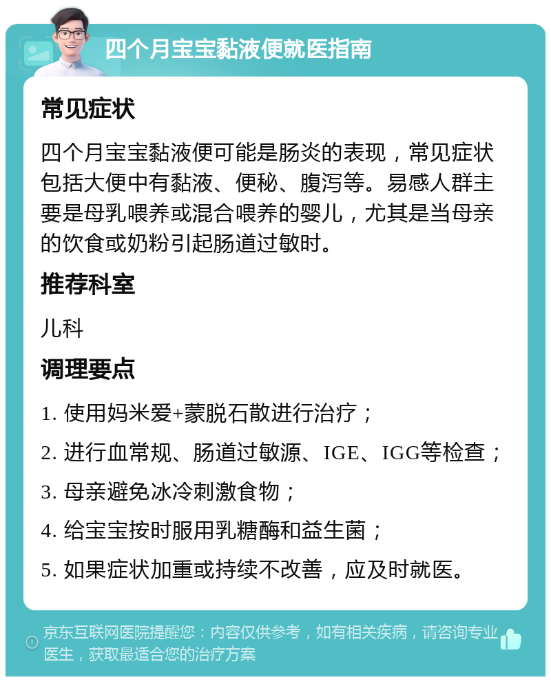 四个月宝宝黏液便就医指南 常见症状 四个月宝宝黏液便可能是肠炎的表现，常见症状包括大便中有黏液、便秘、腹泻等。易感人群主要是母乳喂养或混合喂养的婴儿，尤其是当母亲的饮食或奶粉引起肠道过敏时。 推荐科室 儿科 调理要点 1. 使用妈米爱+蒙脱石散进行治疗； 2. 进行血常规、肠道过敏源、IGE、IGG等检查； 3. 母亲避免冰冷刺激食物； 4. 给宝宝按时服用乳糖酶和益生菌； 5. 如果症状加重或持续不改善，应及时就医。