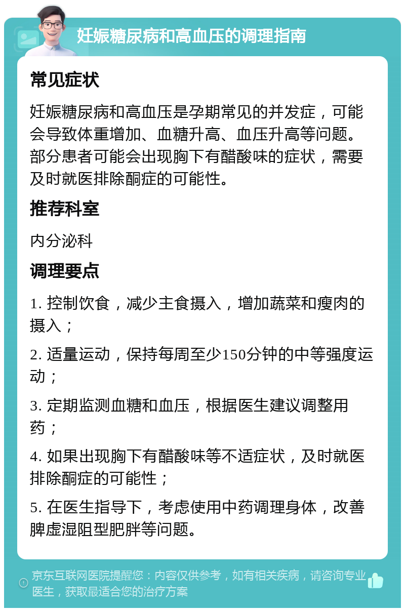 妊娠糖尿病和高血压的调理指南 常见症状 妊娠糖尿病和高血压是孕期常见的并发症，可能会导致体重增加、血糖升高、血压升高等问题。部分患者可能会出现胸下有醋酸味的症状，需要及时就医排除酮症的可能性。 推荐科室 内分泌科 调理要点 1. 控制饮食，减少主食摄入，增加蔬菜和瘦肉的摄入； 2. 适量运动，保持每周至少150分钟的中等强度运动； 3. 定期监测血糖和血压，根据医生建议调整用药； 4. 如果出现胸下有醋酸味等不适症状，及时就医排除酮症的可能性； 5. 在医生指导下，考虑使用中药调理身体，改善脾虚湿阻型肥胖等问题。