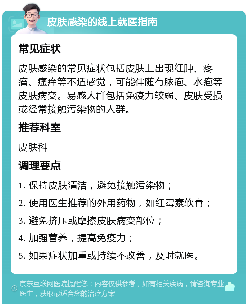 皮肤感染的线上就医指南 常见症状 皮肤感染的常见症状包括皮肤上出现红肿、疼痛、瘙痒等不适感觉，可能伴随有脓疱、水疱等皮肤病变。易感人群包括免疫力较弱、皮肤受损或经常接触污染物的人群。 推荐科室 皮肤科 调理要点 1. 保持皮肤清洁，避免接触污染物； 2. 使用医生推荐的外用药物，如红霉素软膏； 3. 避免挤压或摩擦皮肤病变部位； 4. 加强营养，提高免疫力； 5. 如果症状加重或持续不改善，及时就医。