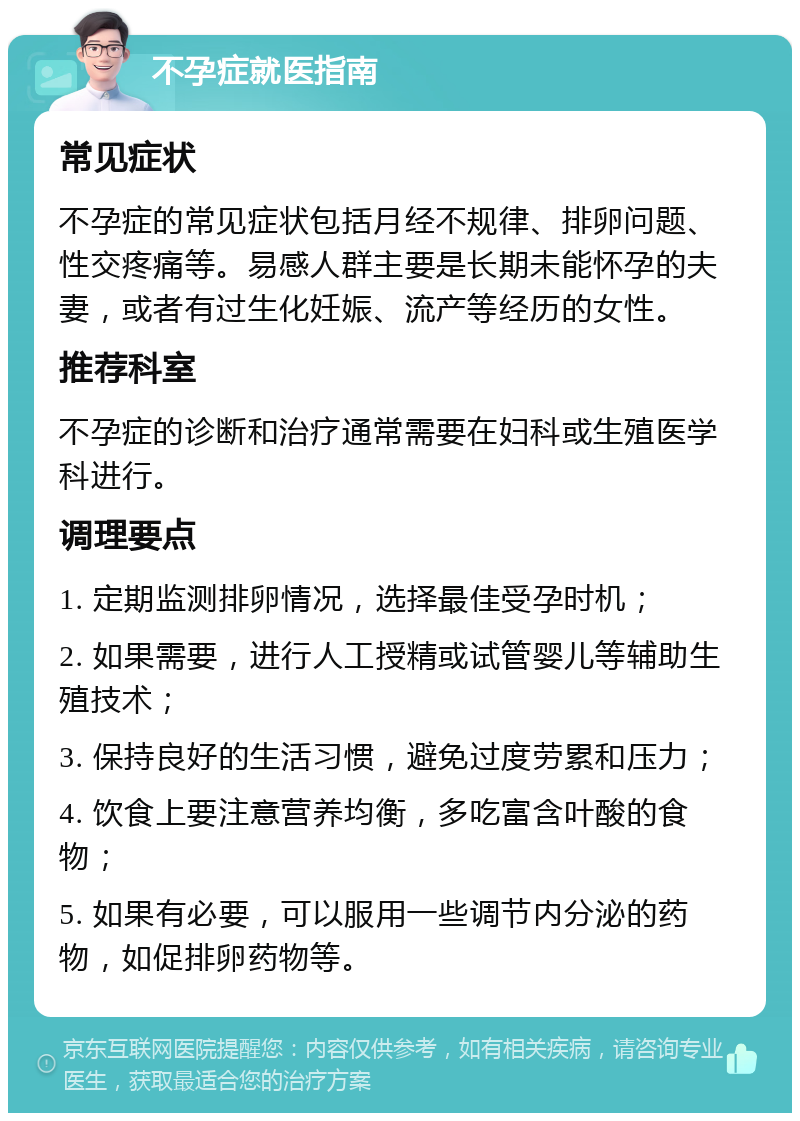 不孕症就医指南 常见症状 不孕症的常见症状包括月经不规律、排卵问题、性交疼痛等。易感人群主要是长期未能怀孕的夫妻，或者有过生化妊娠、流产等经历的女性。 推荐科室 不孕症的诊断和治疗通常需要在妇科或生殖医学科进行。 调理要点 1. 定期监测排卵情况，选择最佳受孕时机； 2. 如果需要，进行人工授精或试管婴儿等辅助生殖技术； 3. 保持良好的生活习惯，避免过度劳累和压力； 4. 饮食上要注意营养均衡，多吃富含叶酸的食物； 5. 如果有必要，可以服用一些调节内分泌的药物，如促排卵药物等。