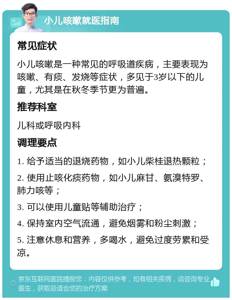 小儿咳嗽就医指南 常见症状 小儿咳嗽是一种常见的呼吸道疾病，主要表现为咳嗽、有痰、发烧等症状，多见于3岁以下的儿童，尤其是在秋冬季节更为普遍。 推荐科室 儿科或呼吸内科 调理要点 1. 给予适当的退烧药物，如小儿柴桂退热颗粒； 2. 使用止咳化痰药物，如小儿麻甘、氨溴特罗、肺力咳等； 3. 可以使用儿童贴等辅助治疗； 4. 保持室内空气流通，避免烟雾和粉尘刺激； 5. 注意休息和营养，多喝水，避免过度劳累和受凉。