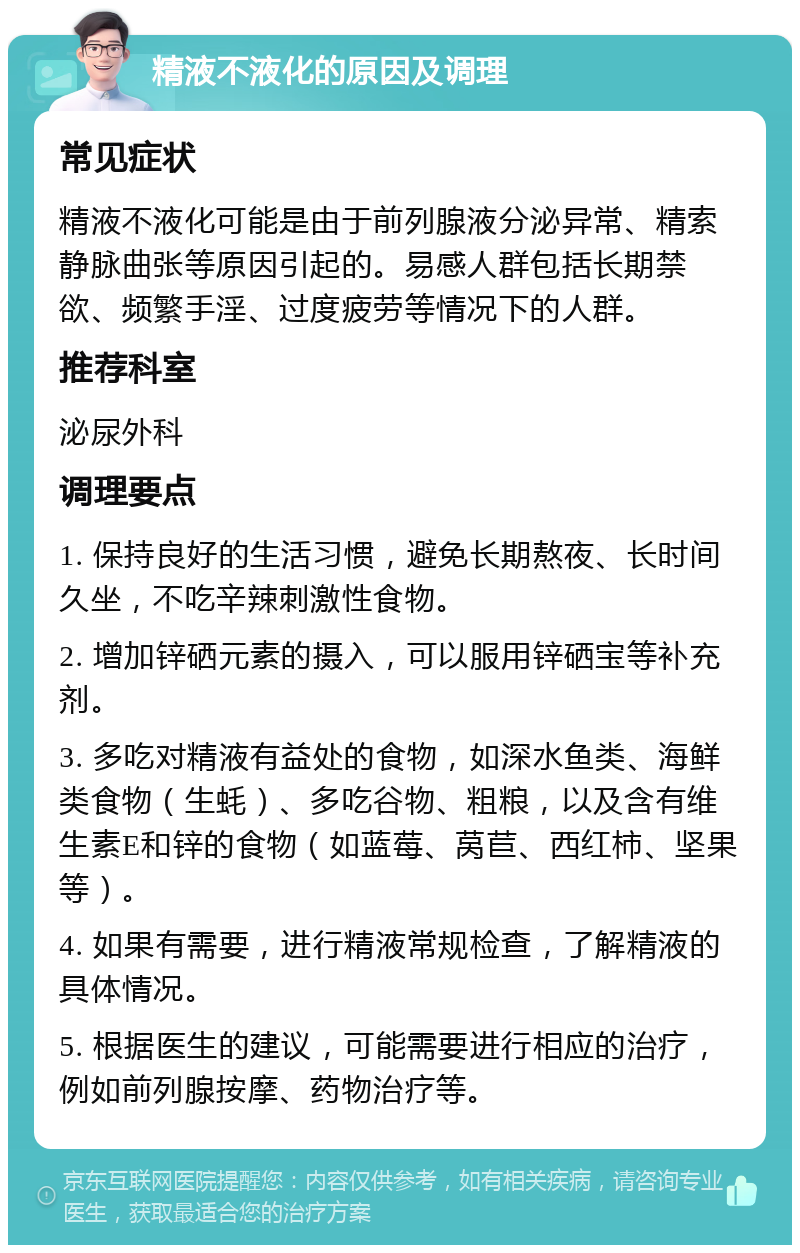 精液不液化的原因及调理 常见症状 精液不液化可能是由于前列腺液分泌异常、精索静脉曲张等原因引起的。易感人群包括长期禁欲、频繁手淫、过度疲劳等情况下的人群。 推荐科室 泌尿外科 调理要点 1. 保持良好的生活习惯，避免长期熬夜、长时间久坐，不吃辛辣刺激性食物。 2. 增加锌硒元素的摄入，可以服用锌硒宝等补充剂。 3. 多吃对精液有益处的食物，如深水鱼类、海鲜类食物（生蚝）、多吃谷物、粗粮，以及含有维生素E和锌的食物（如蓝莓、莴苣、西红柿、坚果等）。 4. 如果有需要，进行精液常规检查，了解精液的具体情况。 5. 根据医生的建议，可能需要进行相应的治疗，例如前列腺按摩、药物治疗等。