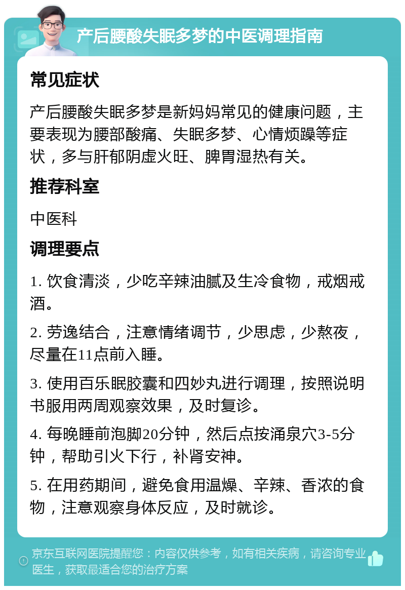 产后腰酸失眠多梦的中医调理指南 常见症状 产后腰酸失眠多梦是新妈妈常见的健康问题，主要表现为腰部酸痛、失眠多梦、心情烦躁等症状，多与肝郁阴虚火旺、脾胃湿热有关。 推荐科室 中医科 调理要点 1. 饮食清淡，少吃辛辣油腻及生冷食物，戒烟戒酒。 2. 劳逸结合，注意情绪调节，少思虑，少熬夜，尽量在11点前入睡。 3. 使用百乐眠胶囊和四妙丸进行调理，按照说明书服用两周观察效果，及时复诊。 4. 每晚睡前泡脚20分钟，然后点按涌泉穴3-5分钟，帮助引火下行，补肾安神。 5. 在用药期间，避免食用温燥、辛辣、香浓的食物，注意观察身体反应，及时就诊。