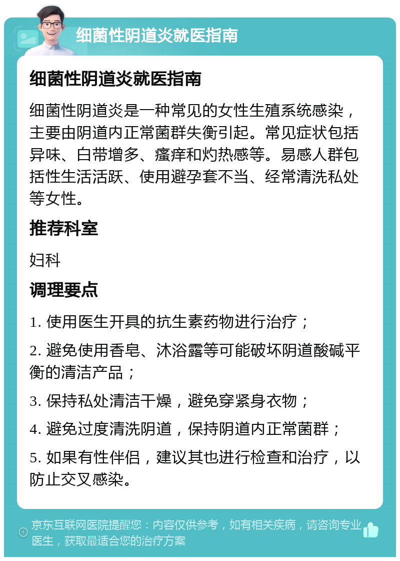 细菌性阴道炎就医指南 细菌性阴道炎就医指南 细菌性阴道炎是一种常见的女性生殖系统感染，主要由阴道内正常菌群失衡引起。常见症状包括异味、白带增多、瘙痒和灼热感等。易感人群包括性生活活跃、使用避孕套不当、经常清洗私处等女性。 推荐科室 妇科 调理要点 1. 使用医生开具的抗生素药物进行治疗； 2. 避免使用香皂、沐浴露等可能破坏阴道酸碱平衡的清洁产品； 3. 保持私处清洁干燥，避免穿紧身衣物； 4. 避免过度清洗阴道，保持阴道内正常菌群； 5. 如果有性伴侣，建议其也进行检查和治疗，以防止交叉感染。