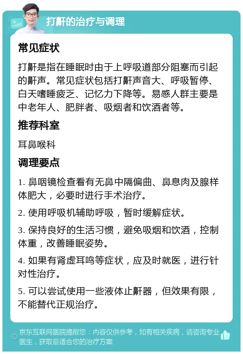 打鼾的治疗与调理 常见症状 打鼾是指在睡眠时由于上呼吸道部分阻塞而引起的鼾声。常见症状包括打鼾声音大、呼吸暂停、白天嗜睡疲乏、记忆力下降等。易感人群主要是中老年人、肥胖者、吸烟者和饮酒者等。 推荐科室 耳鼻喉科 调理要点 1. 鼻咽镜检查看有无鼻中隔偏曲、鼻息肉及腺样体肥大，必要时进行手术治疗。 2. 使用呼吸机辅助呼吸，暂时缓解症状。 3. 保持良好的生活习惯，避免吸烟和饮酒，控制体重，改善睡眠姿势。 4. 如果有肾虚耳鸣等症状，应及时就医，进行针对性治疗。 5. 可以尝试使用一些液体止鼾器，但效果有限，不能替代正规治疗。