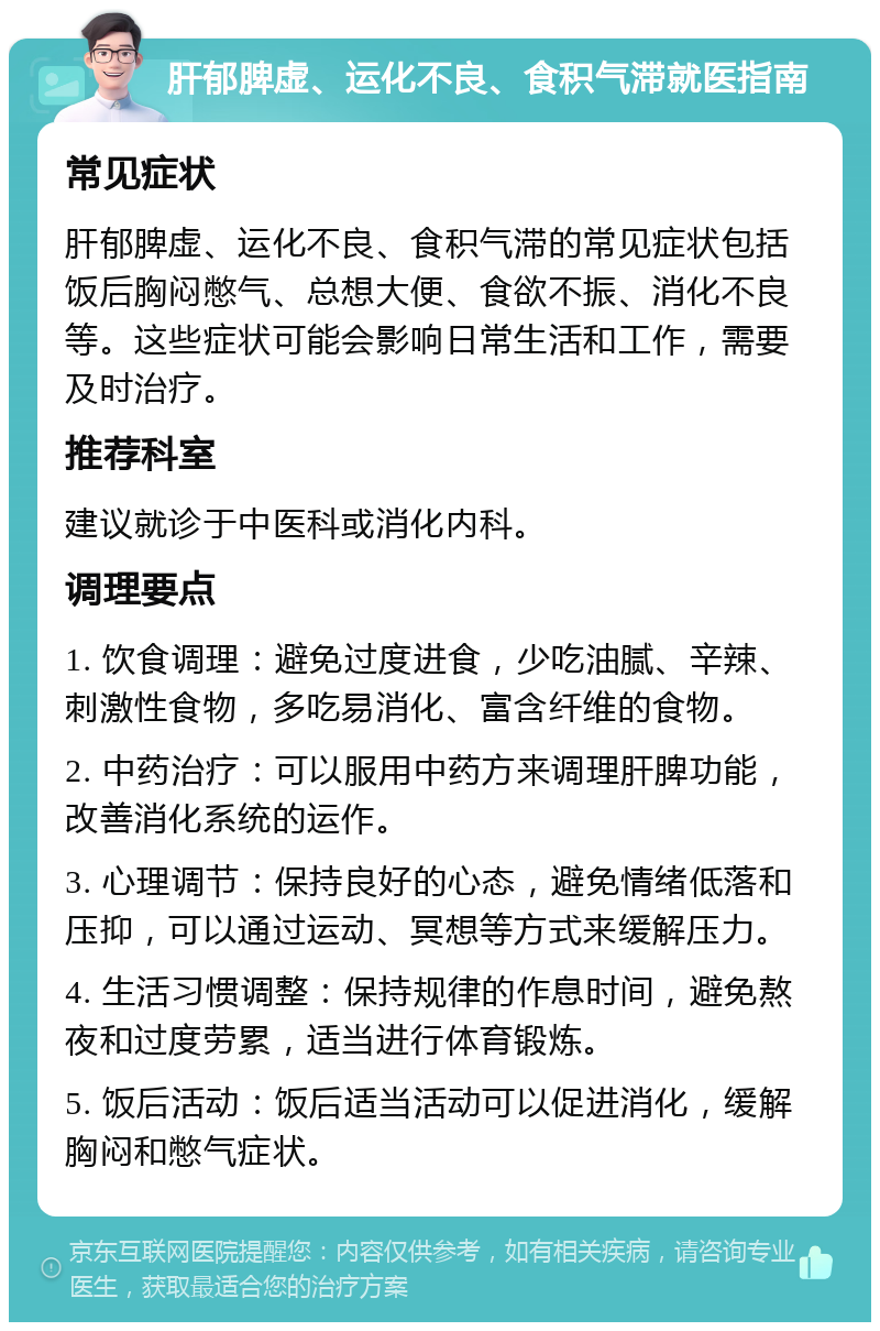 肝郁脾虚、运化不良、食积气滞就医指南 常见症状 肝郁脾虚、运化不良、食积气滞的常见症状包括饭后胸闷憋气、总想大便、食欲不振、消化不良等。这些症状可能会影响日常生活和工作，需要及时治疗。 推荐科室 建议就诊于中医科或消化内科。 调理要点 1. 饮食调理：避免过度进食，少吃油腻、辛辣、刺激性食物，多吃易消化、富含纤维的食物。 2. 中药治疗：可以服用中药方来调理肝脾功能，改善消化系统的运作。 3. 心理调节：保持良好的心态，避免情绪低落和压抑，可以通过运动、冥想等方式来缓解压力。 4. 生活习惯调整：保持规律的作息时间，避免熬夜和过度劳累，适当进行体育锻炼。 5. 饭后活动：饭后适当活动可以促进消化，缓解胸闷和憋气症状。