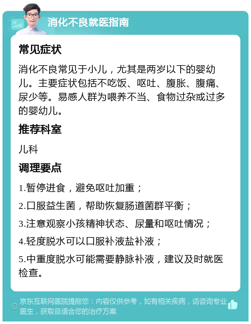 消化不良就医指南 常见症状 消化不良常见于小儿，尤其是两岁以下的婴幼儿。主要症状包括不吃饭、呕吐、腹胀、腹痛、尿少等。易感人群为喂养不当、食物过杂或过多的婴幼儿。 推荐科室 儿科 调理要点 1.暂停进食，避免呕吐加重； 2.口服益生菌，帮助恢复肠道菌群平衡； 3.注意观察小孩精神状态、尿量和呕吐情况； 4.轻度脱水可以口服补液盐补液； 5.中重度脱水可能需要静脉补液，建议及时就医检查。