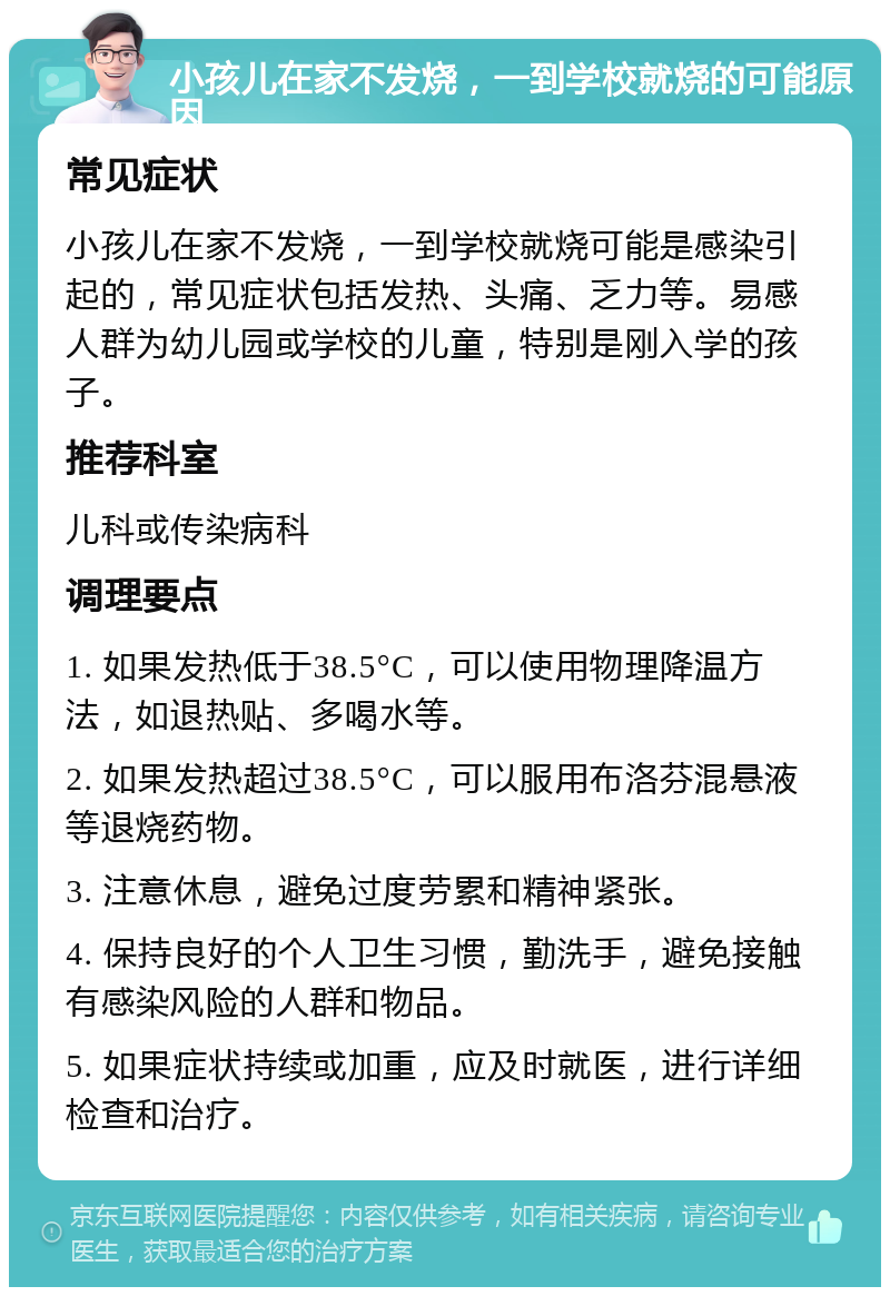 小孩儿在家不发烧，一到学校就烧的可能原因 常见症状 小孩儿在家不发烧，一到学校就烧可能是感染引起的，常见症状包括发热、头痛、乏力等。易感人群为幼儿园或学校的儿童，特别是刚入学的孩子。 推荐科室 儿科或传染病科 调理要点 1. 如果发热低于38.5°C，可以使用物理降温方法，如退热贴、多喝水等。 2. 如果发热超过38.5°C，可以服用布洛芬混悬液等退烧药物。 3. 注意休息，避免过度劳累和精神紧张。 4. 保持良好的个人卫生习惯，勤洗手，避免接触有感染风险的人群和物品。 5. 如果症状持续或加重，应及时就医，进行详细检查和治疗。