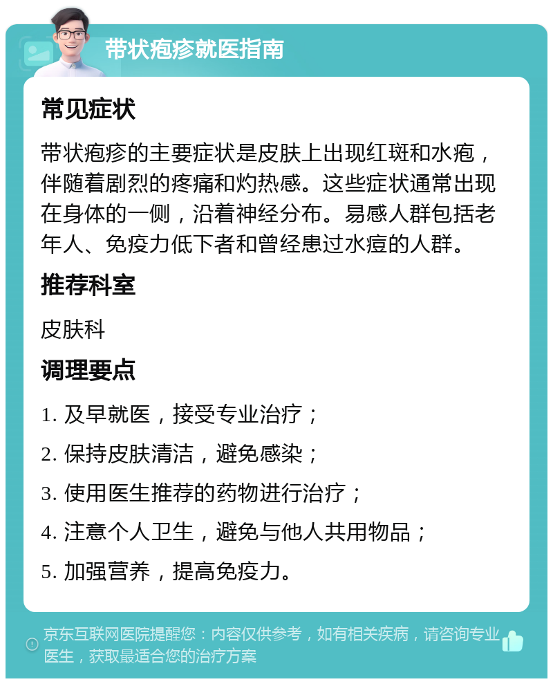 带状疱疹就医指南 常见症状 带状疱疹的主要症状是皮肤上出现红斑和水疱，伴随着剧烈的疼痛和灼热感。这些症状通常出现在身体的一侧，沿着神经分布。易感人群包括老年人、免疫力低下者和曾经患过水痘的人群。 推荐科室 皮肤科 调理要点 1. 及早就医，接受专业治疗； 2. 保持皮肤清洁，避免感染； 3. 使用医生推荐的药物进行治疗； 4. 注意个人卫生，避免与他人共用物品； 5. 加强营养，提高免疫力。