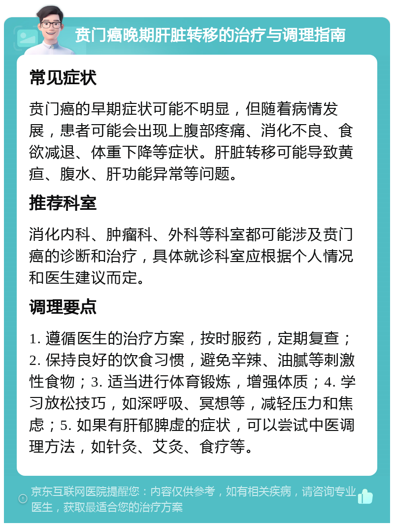 贲门癌晚期肝脏转移的治疗与调理指南 常见症状 贲门癌的早期症状可能不明显，但随着病情发展，患者可能会出现上腹部疼痛、消化不良、食欲减退、体重下降等症状。肝脏转移可能导致黄疸、腹水、肝功能异常等问题。 推荐科室 消化内科、肿瘤科、外科等科室都可能涉及贲门癌的诊断和治疗，具体就诊科室应根据个人情况和医生建议而定。 调理要点 1. 遵循医生的治疗方案，按时服药，定期复查；2. 保持良好的饮食习惯，避免辛辣、油腻等刺激性食物；3. 适当进行体育锻炼，增强体质；4. 学习放松技巧，如深呼吸、冥想等，减轻压力和焦虑；5. 如果有肝郁脾虚的症状，可以尝试中医调理方法，如针灸、艾灸、食疗等。