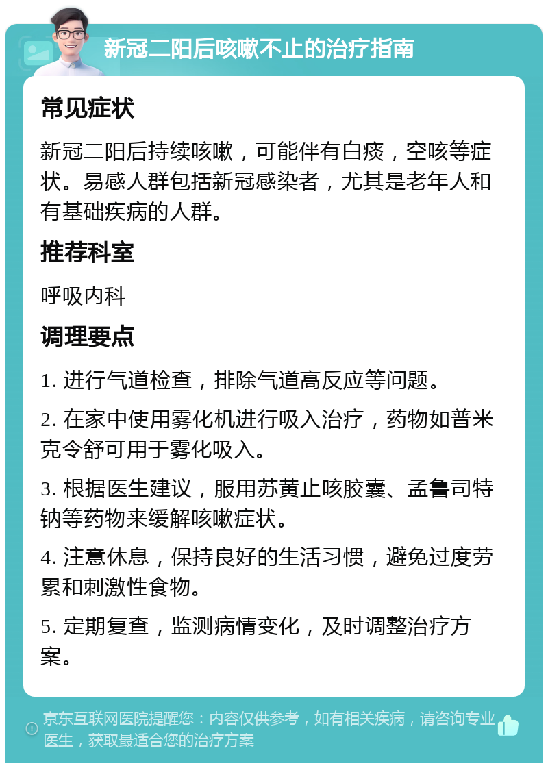 新冠二阳后咳嗽不止的治疗指南 常见症状 新冠二阳后持续咳嗽，可能伴有白痰，空咳等症状。易感人群包括新冠感染者，尤其是老年人和有基础疾病的人群。 推荐科室 呼吸内科 调理要点 1. 进行气道检查，排除气道高反应等问题。 2. 在家中使用雾化机进行吸入治疗，药物如普米克令舒可用于雾化吸入。 3. 根据医生建议，服用苏黄止咳胶囊、孟鲁司特钠等药物来缓解咳嗽症状。 4. 注意休息，保持良好的生活习惯，避免过度劳累和刺激性食物。 5. 定期复查，监测病情变化，及时调整治疗方案。