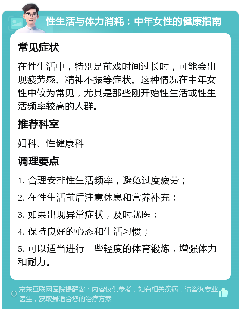 性生活与体力消耗：中年女性的健康指南 常见症状 在性生活中，特别是前戏时间过长时，可能会出现疲劳感、精神不振等症状。这种情况在中年女性中较为常见，尤其是那些刚开始性生活或性生活频率较高的人群。 推荐科室 妇科、性健康科 调理要点 1. 合理安排性生活频率，避免过度疲劳； 2. 在性生活前后注意休息和营养补充； 3. 如果出现异常症状，及时就医； 4. 保持良好的心态和生活习惯； 5. 可以适当进行一些轻度的体育锻炼，增强体力和耐力。