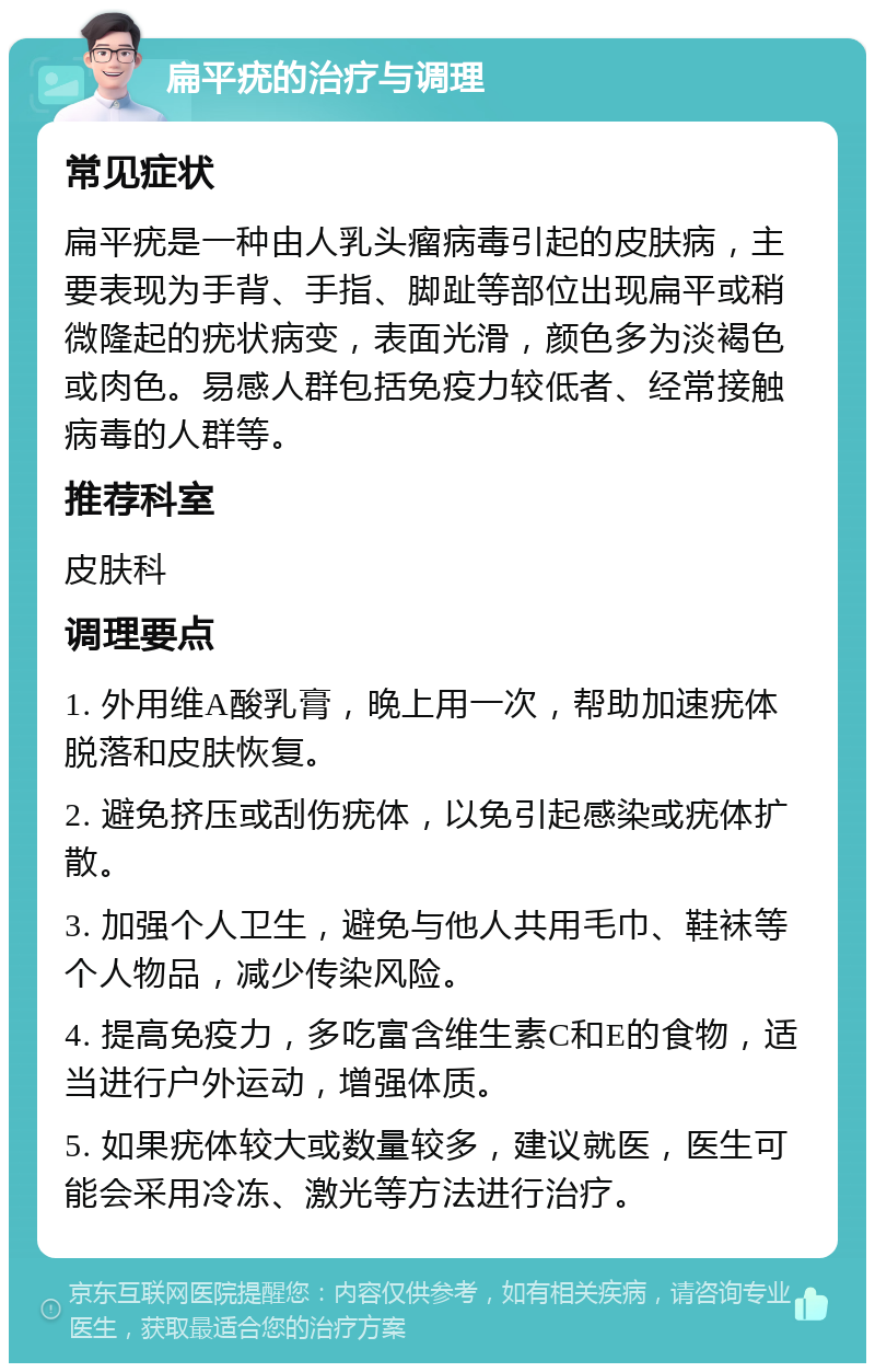 扁平疣的治疗与调理 常见症状 扁平疣是一种由人乳头瘤病毒引起的皮肤病，主要表现为手背、手指、脚趾等部位出现扁平或稍微隆起的疣状病变，表面光滑，颜色多为淡褐色或肉色。易感人群包括免疫力较低者、经常接触病毒的人群等。 推荐科室 皮肤科 调理要点 1. 外用维A酸乳膏，晚上用一次，帮助加速疣体脱落和皮肤恢复。 2. 避免挤压或刮伤疣体，以免引起感染或疣体扩散。 3. 加强个人卫生，避免与他人共用毛巾、鞋袜等个人物品，减少传染风险。 4. 提高免疫力，多吃富含维生素C和E的食物，适当进行户外运动，增强体质。 5. 如果疣体较大或数量较多，建议就医，医生可能会采用冷冻、激光等方法进行治疗。