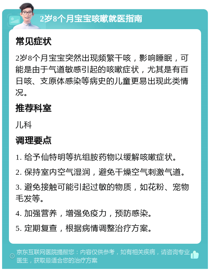 2岁8个月宝宝咳嗽就医指南 常见症状 2岁8个月宝宝突然出现频繁干咳，影响睡眠，可能是由于气道敏感引起的咳嗽症状，尤其是有百日咳、支原体感染等病史的儿童更易出现此类情况。 推荐科室 儿科 调理要点 1. 给予仙特明等抗组胺药物以缓解咳嗽症状。 2. 保持室内空气湿润，避免干燥空气刺激气道。 3. 避免接触可能引起过敏的物质，如花粉、宠物毛发等。 4. 加强营养，增强免疫力，预防感染。 5. 定期复查，根据病情调整治疗方案。