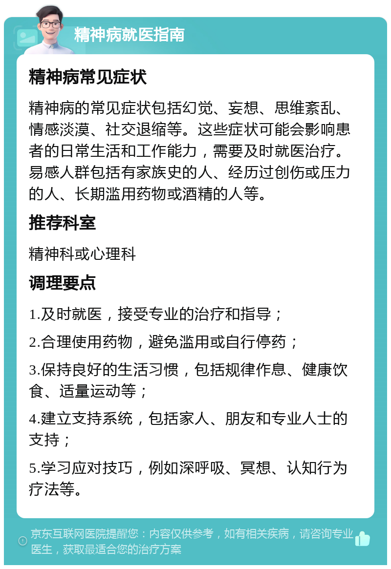 精神病就医指南 精神病常见症状 精神病的常见症状包括幻觉、妄想、思维紊乱、情感淡漠、社交退缩等。这些症状可能会影响患者的日常生活和工作能力，需要及时就医治疗。易感人群包括有家族史的人、经历过创伤或压力的人、长期滥用药物或酒精的人等。 推荐科室 精神科或心理科 调理要点 1.及时就医，接受专业的治疗和指导； 2.合理使用药物，避免滥用或自行停药； 3.保持良好的生活习惯，包括规律作息、健康饮食、适量运动等； 4.建立支持系统，包括家人、朋友和专业人士的支持； 5.学习应对技巧，例如深呼吸、冥想、认知行为疗法等。