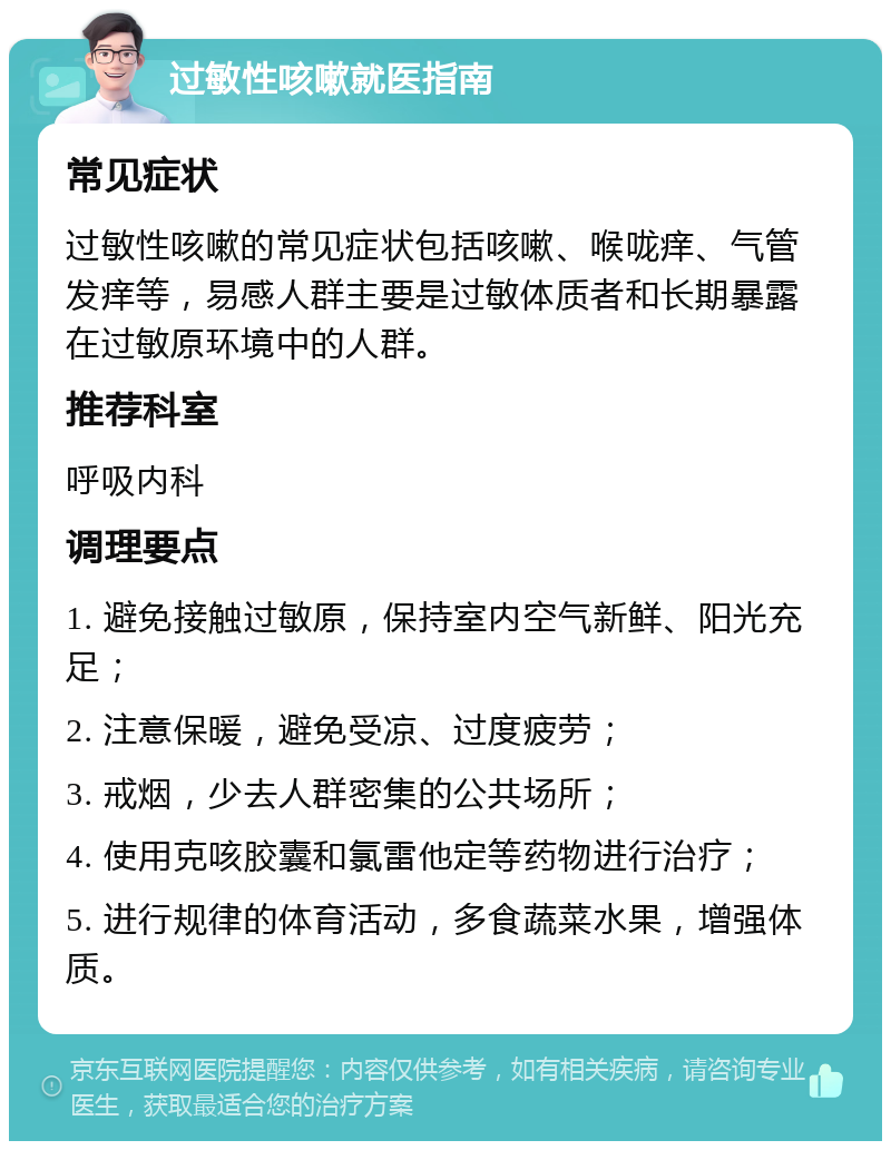 过敏性咳嗽就医指南 常见症状 过敏性咳嗽的常见症状包括咳嗽、喉咙痒、气管发痒等，易感人群主要是过敏体质者和长期暴露在过敏原环境中的人群。 推荐科室 呼吸内科 调理要点 1. 避免接触过敏原，保持室内空气新鲜、阳光充足； 2. 注意保暖，避免受凉、过度疲劳； 3. 戒烟，少去人群密集的公共场所； 4. 使用克咳胶囊和氯雷他定等药物进行治疗； 5. 进行规律的体育活动，多食蔬菜水果，增强体质。