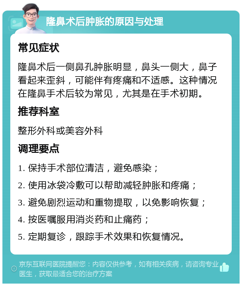 隆鼻术后肿胀的原因与处理 常见症状 隆鼻术后一侧鼻孔肿胀明显，鼻头一侧大，鼻子看起来歪斜，可能伴有疼痛和不适感。这种情况在隆鼻手术后较为常见，尤其是在手术初期。 推荐科室 整形外科或美容外科 调理要点 1. 保持手术部位清洁，避免感染； 2. 使用冰袋冷敷可以帮助减轻肿胀和疼痛； 3. 避免剧烈运动和重物提取，以免影响恢复； 4. 按医嘱服用消炎药和止痛药； 5. 定期复诊，跟踪手术效果和恢复情况。