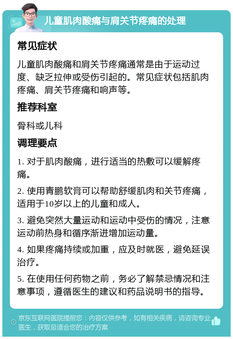 儿童肌肉酸痛与肩关节疼痛的处理 常见症状 儿童肌肉酸痛和肩关节疼痛通常是由于运动过度、缺乏拉伸或受伤引起的。常见症状包括肌肉疼痛、肩关节疼痛和响声等。 推荐科室 骨科或儿科 调理要点 1. 对于肌肉酸痛，进行适当的热敷可以缓解疼痛。 2. 使用青鹏软膏可以帮助舒缓肌肉和关节疼痛，适用于10岁以上的儿童和成人。 3. 避免突然大量运动和运动中受伤的情况，注意运动前热身和循序渐进增加运动量。 4. 如果疼痛持续或加重，应及时就医，避免延误治疗。 5. 在使用任何药物之前，务必了解禁忌情况和注意事项，遵循医生的建议和药品说明书的指导。