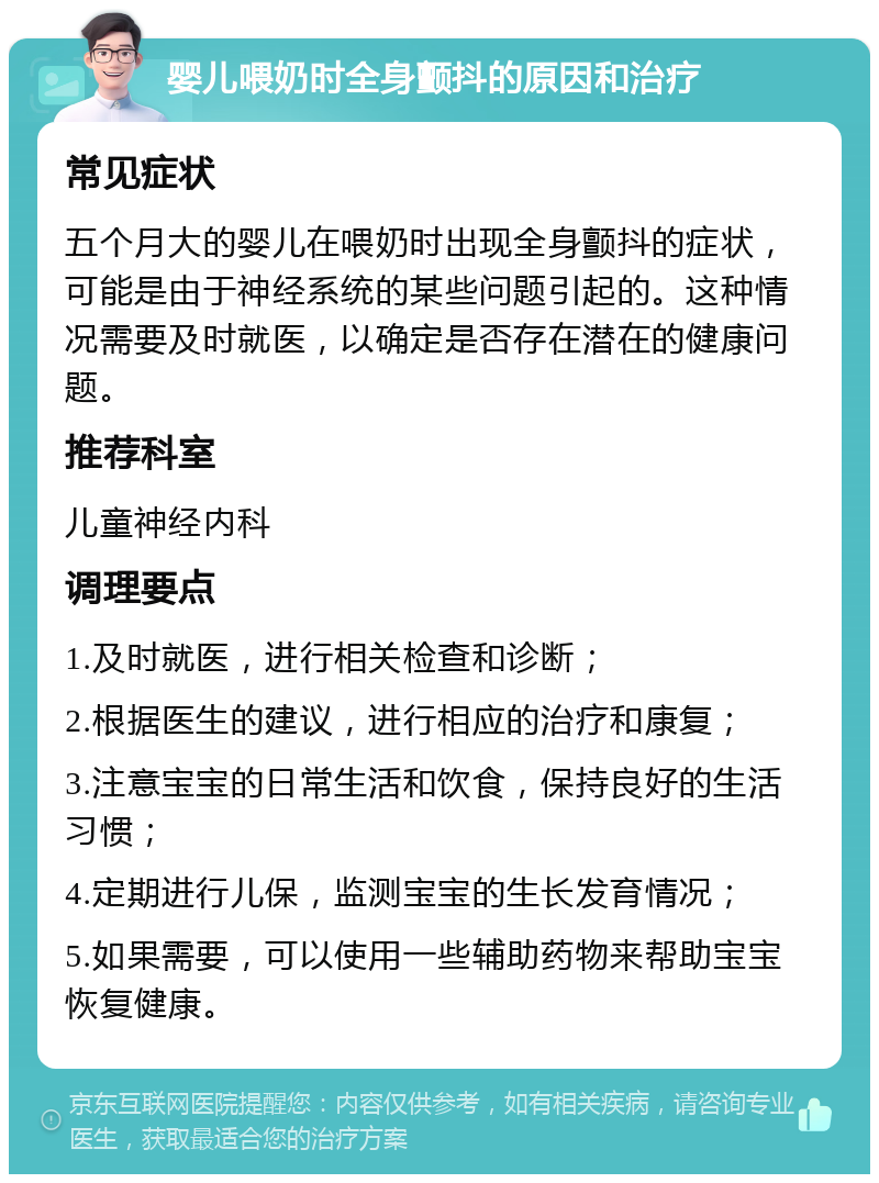 婴儿喂奶时全身颤抖的原因和治疗 常见症状 五个月大的婴儿在喂奶时出现全身颤抖的症状，可能是由于神经系统的某些问题引起的。这种情况需要及时就医，以确定是否存在潜在的健康问题。 推荐科室 儿童神经内科 调理要点 1.及时就医，进行相关检查和诊断； 2.根据医生的建议，进行相应的治疗和康复； 3.注意宝宝的日常生活和饮食，保持良好的生活习惯； 4.定期进行儿保，监测宝宝的生长发育情况； 5.如果需要，可以使用一些辅助药物来帮助宝宝恢复健康。