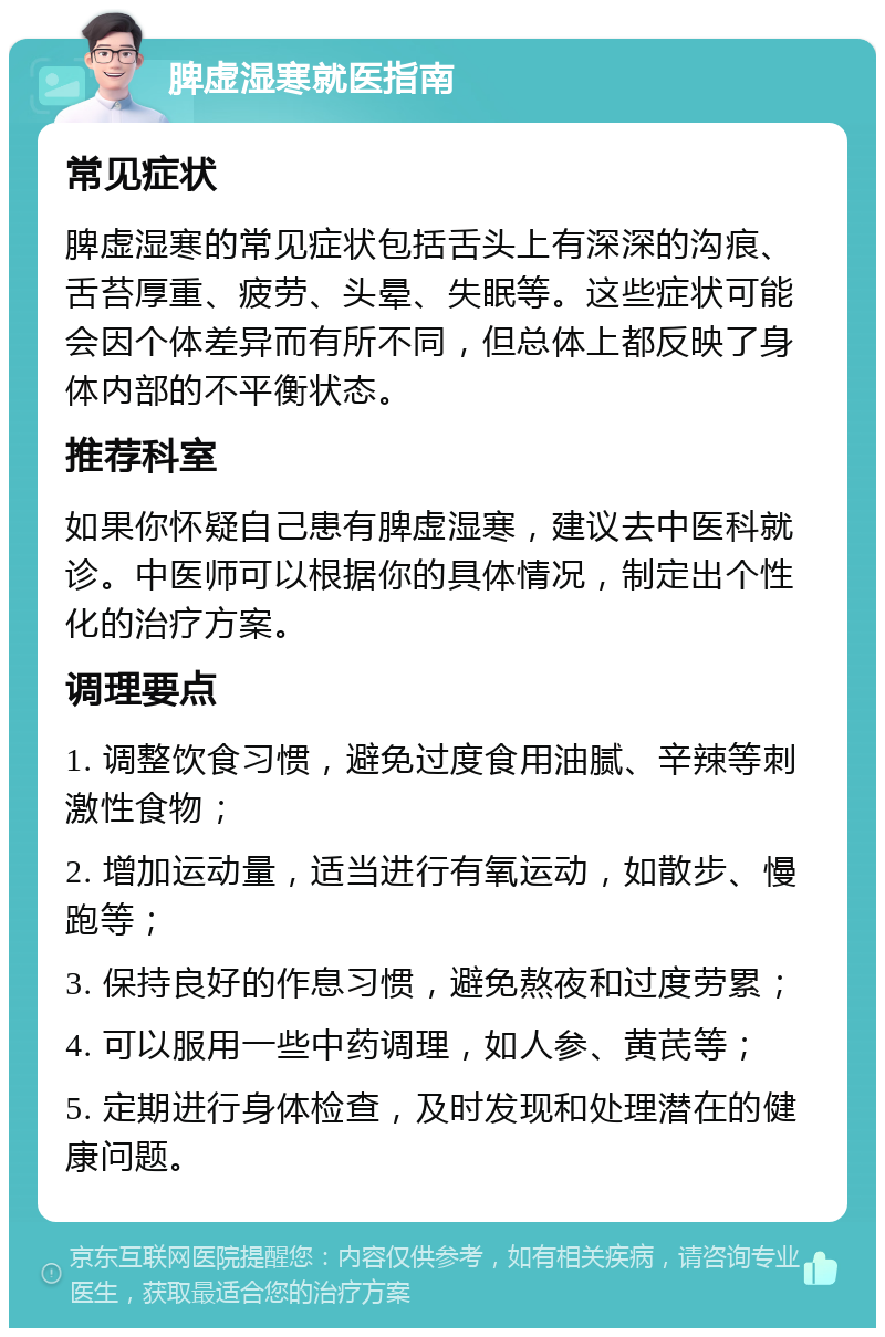 脾虚湿寒就医指南 常见症状 脾虚湿寒的常见症状包括舌头上有深深的沟痕、舌苔厚重、疲劳、头晕、失眠等。这些症状可能会因个体差异而有所不同，但总体上都反映了身体内部的不平衡状态。 推荐科室 如果你怀疑自己患有脾虚湿寒，建议去中医科就诊。中医师可以根据你的具体情况，制定出个性化的治疗方案。 调理要点 1. 调整饮食习惯，避免过度食用油腻、辛辣等刺激性食物； 2. 增加运动量，适当进行有氧运动，如散步、慢跑等； 3. 保持良好的作息习惯，避免熬夜和过度劳累； 4. 可以服用一些中药调理，如人参、黄芪等； 5. 定期进行身体检查，及时发现和处理潜在的健康问题。