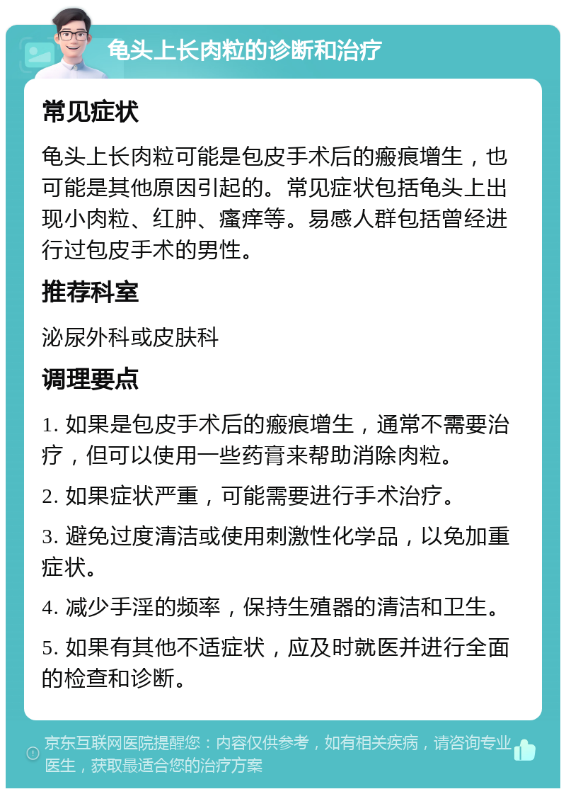 龟头上长肉粒的诊断和治疗 常见症状 龟头上长肉粒可能是包皮手术后的瘢痕增生，也可能是其他原因引起的。常见症状包括龟头上出现小肉粒、红肿、瘙痒等。易感人群包括曾经进行过包皮手术的男性。 推荐科室 泌尿外科或皮肤科 调理要点 1. 如果是包皮手术后的瘢痕增生，通常不需要治疗，但可以使用一些药膏来帮助消除肉粒。 2. 如果症状严重，可能需要进行手术治疗。 3. 避免过度清洁或使用刺激性化学品，以免加重症状。 4. 减少手淫的频率，保持生殖器的清洁和卫生。 5. 如果有其他不适症状，应及时就医并进行全面的检查和诊断。