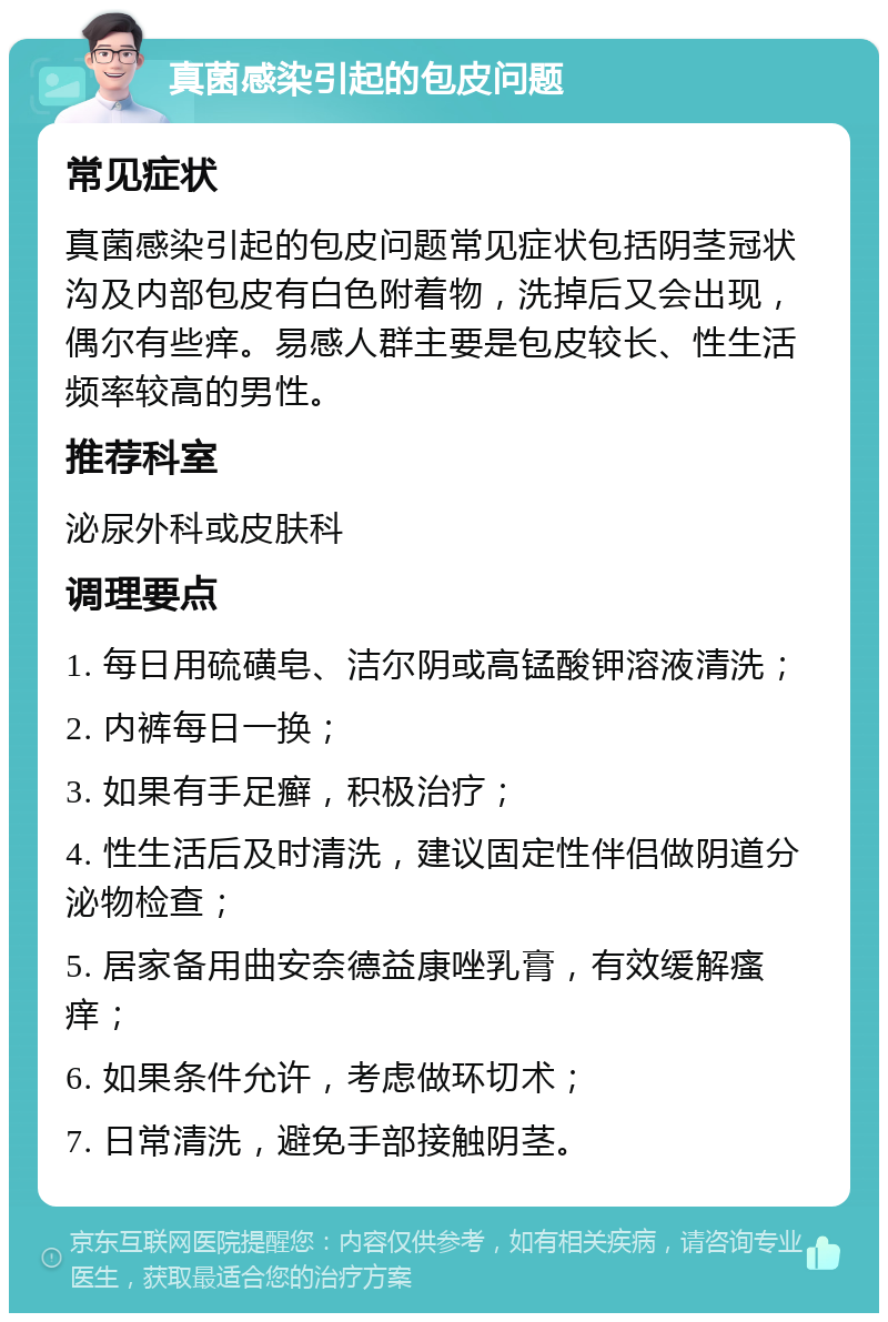 真菌感染引起的包皮问题 常见症状 真菌感染引起的包皮问题常见症状包括阴茎冠状沟及内部包皮有白色附着物，洗掉后又会出现，偶尔有些痒。易感人群主要是包皮较长、性生活频率较高的男性。 推荐科室 泌尿外科或皮肤科 调理要点 1. 每日用硫磺皂、洁尔阴或高锰酸钾溶液清洗； 2. 内裤每日一换； 3. 如果有手足癣，积极治疗； 4. 性生活后及时清洗，建议固定性伴侣做阴道分泌物检查； 5. 居家备用曲安奈德益康唑乳膏，有效缓解瘙痒； 6. 如果条件允许，考虑做环切术； 7. 日常清洗，避免手部接触阴茎。