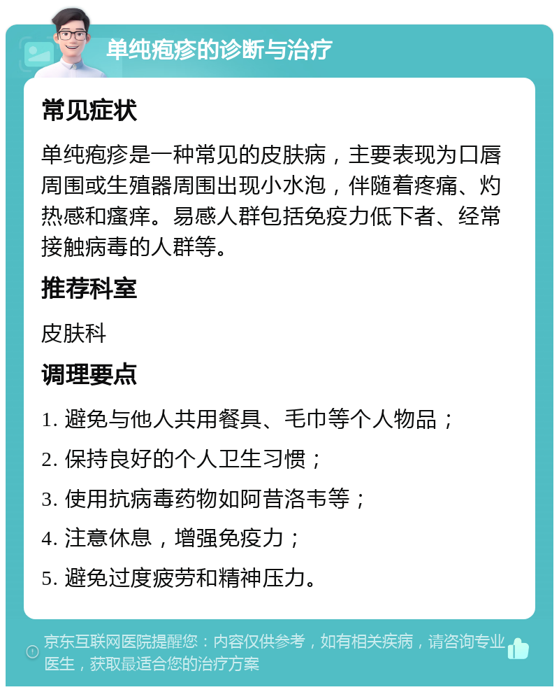 单纯疱疹的诊断与治疗 常见症状 单纯疱疹是一种常见的皮肤病，主要表现为口唇周围或生殖器周围出现小水泡，伴随着疼痛、灼热感和瘙痒。易感人群包括免疫力低下者、经常接触病毒的人群等。 推荐科室 皮肤科 调理要点 1. 避免与他人共用餐具、毛巾等个人物品； 2. 保持良好的个人卫生习惯； 3. 使用抗病毒药物如阿昔洛韦等； 4. 注意休息，增强免疫力； 5. 避免过度疲劳和精神压力。