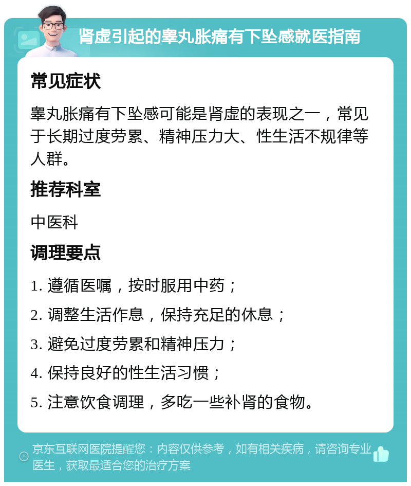 肾虚引起的睾丸胀痛有下坠感就医指南 常见症状 睾丸胀痛有下坠感可能是肾虚的表现之一，常见于长期过度劳累、精神压力大、性生活不规律等人群。 推荐科室 中医科 调理要点 1. 遵循医嘱，按时服用中药； 2. 调整生活作息，保持充足的休息； 3. 避免过度劳累和精神压力； 4. 保持良好的性生活习惯； 5. 注意饮食调理，多吃一些补肾的食物。