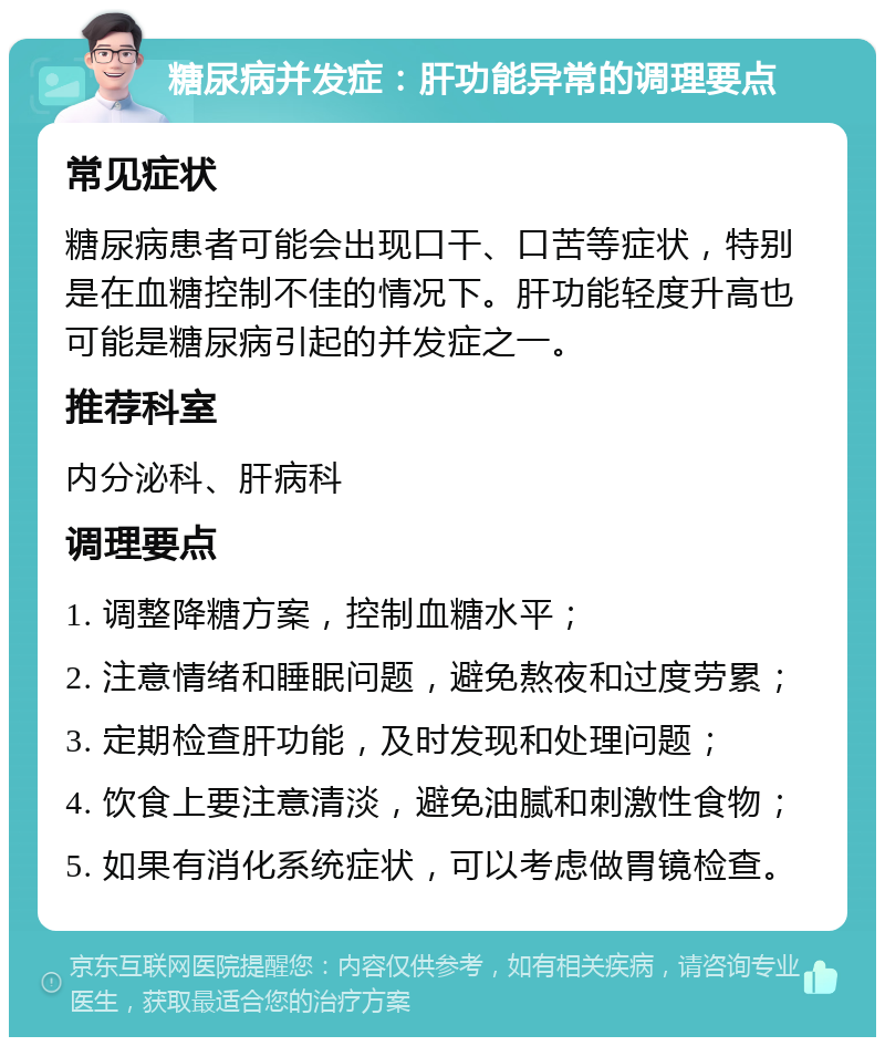 糖尿病并发症：肝功能异常的调理要点 常见症状 糖尿病患者可能会出现口干、口苦等症状，特别是在血糖控制不佳的情况下。肝功能轻度升高也可能是糖尿病引起的并发症之一。 推荐科室 内分泌科、肝病科 调理要点 1. 调整降糖方案，控制血糖水平； 2. 注意情绪和睡眠问题，避免熬夜和过度劳累； 3. 定期检查肝功能，及时发现和处理问题； 4. 饮食上要注意清淡，避免油腻和刺激性食物； 5. 如果有消化系统症状，可以考虑做胃镜检查。