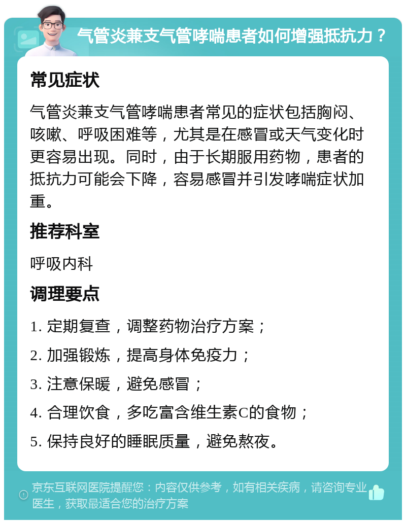 气管炎兼支气管哮喘患者如何增强抵抗力？ 常见症状 气管炎兼支气管哮喘患者常见的症状包括胸闷、咳嗽、呼吸困难等，尤其是在感冒或天气变化时更容易出现。同时，由于长期服用药物，患者的抵抗力可能会下降，容易感冒并引发哮喘症状加重。 推荐科室 呼吸内科 调理要点 1. 定期复查，调整药物治疗方案； 2. 加强锻炼，提高身体免疫力； 3. 注意保暖，避免感冒； 4. 合理饮食，多吃富含维生素C的食物； 5. 保持良好的睡眠质量，避免熬夜。