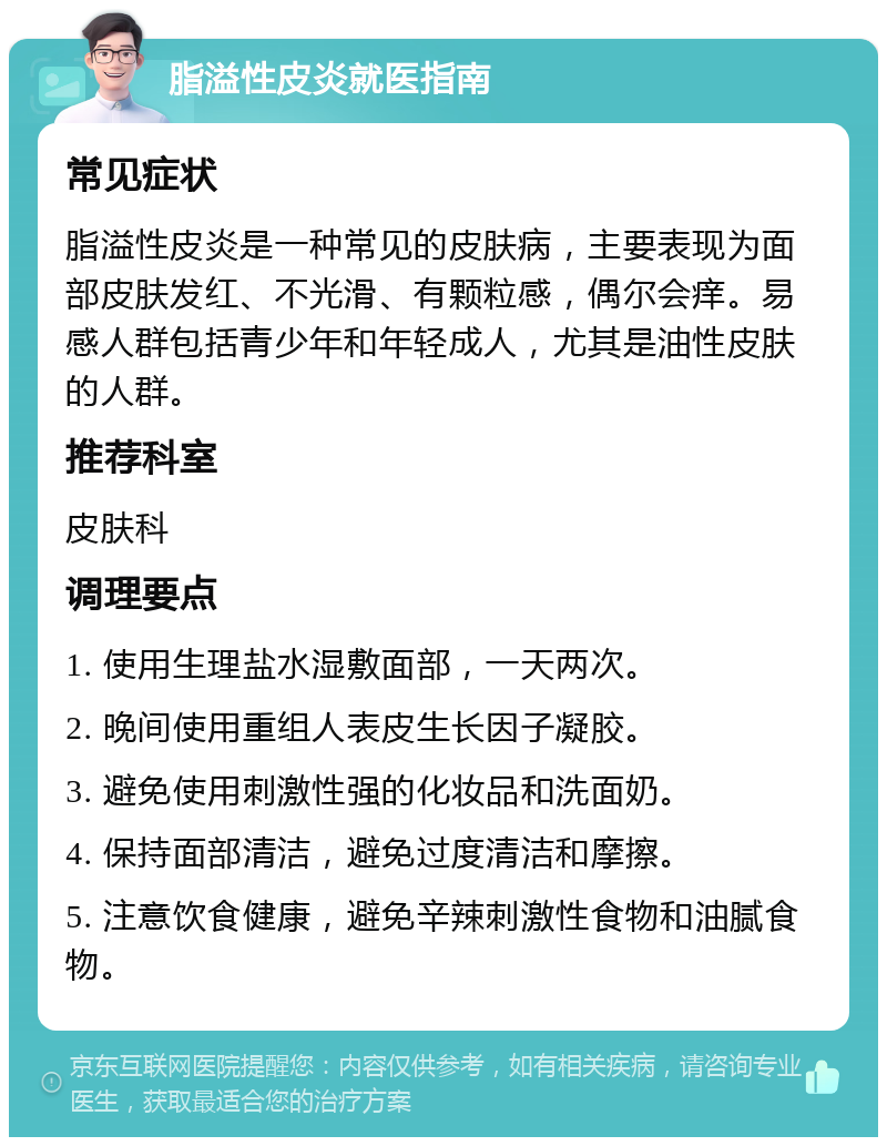 脂溢性皮炎就医指南 常见症状 脂溢性皮炎是一种常见的皮肤病，主要表现为面部皮肤发红、不光滑、有颗粒感，偶尔会痒。易感人群包括青少年和年轻成人，尤其是油性皮肤的人群。 推荐科室 皮肤科 调理要点 1. 使用生理盐水湿敷面部，一天两次。 2. 晚间使用重组人表皮生长因子凝胶。 3. 避免使用刺激性强的化妆品和洗面奶。 4. 保持面部清洁，避免过度清洁和摩擦。 5. 注意饮食健康，避免辛辣刺激性食物和油腻食物。