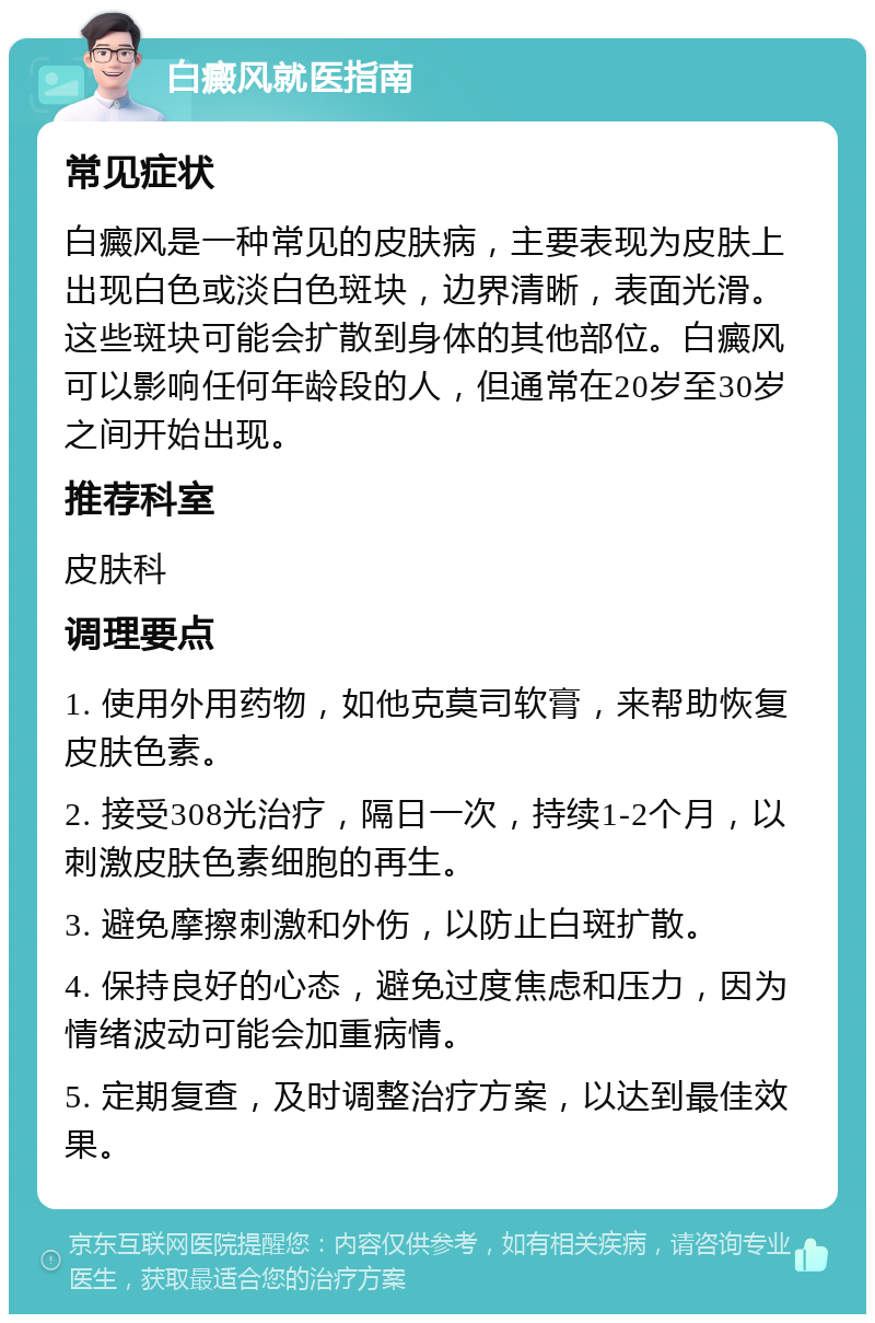 白癜风就医指南 常见症状 白癜风是一种常见的皮肤病，主要表现为皮肤上出现白色或淡白色斑块，边界清晰，表面光滑。这些斑块可能会扩散到身体的其他部位。白癜风可以影响任何年龄段的人，但通常在20岁至30岁之间开始出现。 推荐科室 皮肤科 调理要点 1. 使用外用药物，如他克莫司软膏，来帮助恢复皮肤色素。 2. 接受308光治疗，隔日一次，持续1-2个月，以刺激皮肤色素细胞的再生。 3. 避免摩擦刺激和外伤，以防止白斑扩散。 4. 保持良好的心态，避免过度焦虑和压力，因为情绪波动可能会加重病情。 5. 定期复查，及时调整治疗方案，以达到最佳效果。