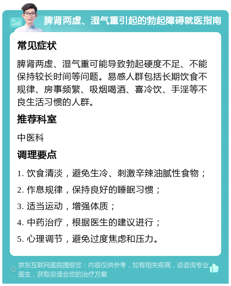 脾肾两虚、湿气重引起的勃起障碍就医指南 常见症状 脾肾两虚、湿气重可能导致勃起硬度不足、不能保持较长时间等问题。易感人群包括长期饮食不规律、房事频繁、吸烟喝酒、喜冷饮、手淫等不良生活习惯的人群。 推荐科室 中医科 调理要点 1. 饮食清淡，避免生冷、刺激辛辣油腻性食物； 2. 作息规律，保持良好的睡眠习惯； 3. 适当运动，增强体质； 4. 中药治疗，根据医生的建议进行； 5. 心理调节，避免过度焦虑和压力。