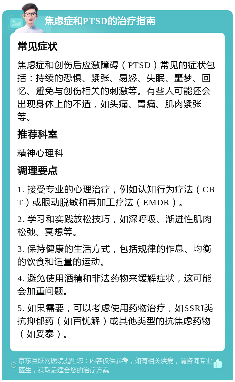 焦虑症和PTSD的治疗指南 常见症状 焦虑症和创伤后应激障碍（PTSD）常见的症状包括：持续的恐惧、紧张、易怒、失眠、噩梦、回忆、避免与创伤相关的刺激等。有些人可能还会出现身体上的不适，如头痛、胃痛、肌肉紧张等。 推荐科室 精神心理科 调理要点 1. 接受专业的心理治疗，例如认知行为疗法（CBT）或眼动脱敏和再加工疗法（EMDR）。 2. 学习和实践放松技巧，如深呼吸、渐进性肌肉松弛、冥想等。 3. 保持健康的生活方式，包括规律的作息、均衡的饮食和适量的运动。 4. 避免使用酒精和非法药物来缓解症状，这可能会加重问题。 5. 如果需要，可以考虑使用药物治疗，如SSRI类抗抑郁药（如百忧解）或其他类型的抗焦虑药物（如妥泰）。