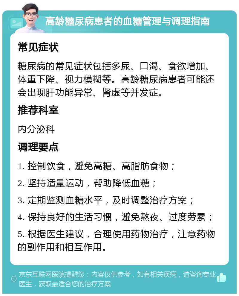 高龄糖尿病患者的血糖管理与调理指南 常见症状 糖尿病的常见症状包括多尿、口渴、食欲增加、体重下降、视力模糊等。高龄糖尿病患者可能还会出现肝功能异常、肾虚等并发症。 推荐科室 内分泌科 调理要点 1. 控制饮食，避免高糖、高脂肪食物； 2. 坚持适量运动，帮助降低血糖； 3. 定期监测血糖水平，及时调整治疗方案； 4. 保持良好的生活习惯，避免熬夜、过度劳累； 5. 根据医生建议，合理使用药物治疗，注意药物的副作用和相互作用。