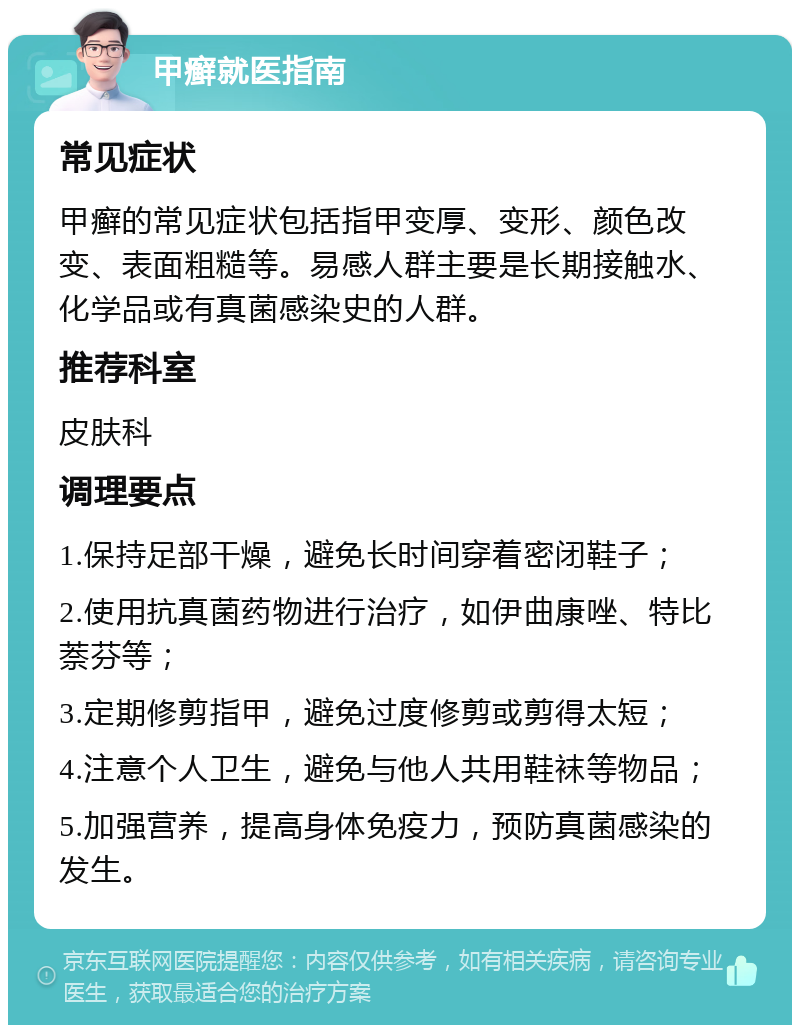 甲癣就医指南 常见症状 甲癣的常见症状包括指甲变厚、变形、颜色改变、表面粗糙等。易感人群主要是长期接触水、化学品或有真菌感染史的人群。 推荐科室 皮肤科 调理要点 1.保持足部干燥，避免长时间穿着密闭鞋子； 2.使用抗真菌药物进行治疗，如伊曲康唑、特比萘芬等； 3.定期修剪指甲，避免过度修剪或剪得太短； 4.注意个人卫生，避免与他人共用鞋袜等物品； 5.加强营养，提高身体免疫力，预防真菌感染的发生。