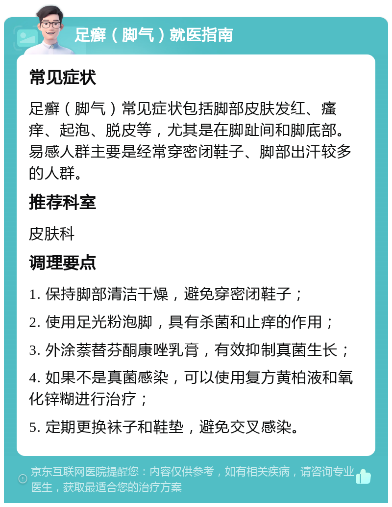 足癣（脚气）就医指南 常见症状 足癣（脚气）常见症状包括脚部皮肤发红、瘙痒、起泡、脱皮等，尤其是在脚趾间和脚底部。易感人群主要是经常穿密闭鞋子、脚部出汗较多的人群。 推荐科室 皮肤科 调理要点 1. 保持脚部清洁干燥，避免穿密闭鞋子； 2. 使用足光粉泡脚，具有杀菌和止痒的作用； 3. 外涂萘替芬酮康唑乳膏，有效抑制真菌生长； 4. 如果不是真菌感染，可以使用复方黄柏液和氧化锌糊进行治疗； 5. 定期更换袜子和鞋垫，避免交叉感染。