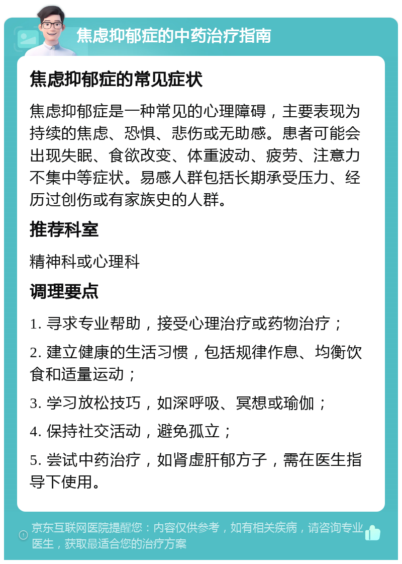 焦虑抑郁症的中药治疗指南 焦虑抑郁症的常见症状 焦虑抑郁症是一种常见的心理障碍，主要表现为持续的焦虑、恐惧、悲伤或无助感。患者可能会出现失眠、食欲改变、体重波动、疲劳、注意力不集中等症状。易感人群包括长期承受压力、经历过创伤或有家族史的人群。 推荐科室 精神科或心理科 调理要点 1. 寻求专业帮助，接受心理治疗或药物治疗； 2. 建立健康的生活习惯，包括规律作息、均衡饮食和适量运动； 3. 学习放松技巧，如深呼吸、冥想或瑜伽； 4. 保持社交活动，避免孤立； 5. 尝试中药治疗，如肾虚肝郁方子，需在医生指导下使用。