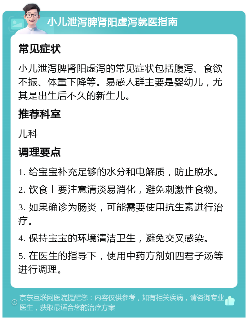 小儿泄泻脾肾阳虚泻就医指南 常见症状 小儿泄泻脾肾阳虚泻的常见症状包括腹泻、食欲不振、体重下降等。易感人群主要是婴幼儿，尤其是出生后不久的新生儿。 推荐科室 儿科 调理要点 1. 给宝宝补充足够的水分和电解质，防止脱水。 2. 饮食上要注意清淡易消化，避免刺激性食物。 3. 如果确诊为肠炎，可能需要使用抗生素进行治疗。 4. 保持宝宝的环境清洁卫生，避免交叉感染。 5. 在医生的指导下，使用中药方剂如四君子汤等进行调理。