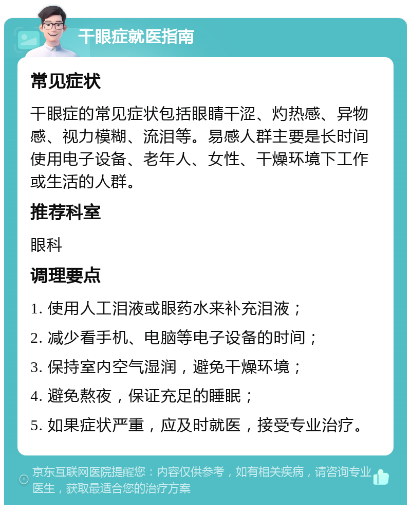 干眼症就医指南 常见症状 干眼症的常见症状包括眼睛干涩、灼热感、异物感、视力模糊、流泪等。易感人群主要是长时间使用电子设备、老年人、女性、干燥环境下工作或生活的人群。 推荐科室 眼科 调理要点 1. 使用人工泪液或眼药水来补充泪液； 2. 减少看手机、电脑等电子设备的时间； 3. 保持室内空气湿润，避免干燥环境； 4. 避免熬夜，保证充足的睡眠； 5. 如果症状严重，应及时就医，接受专业治疗。