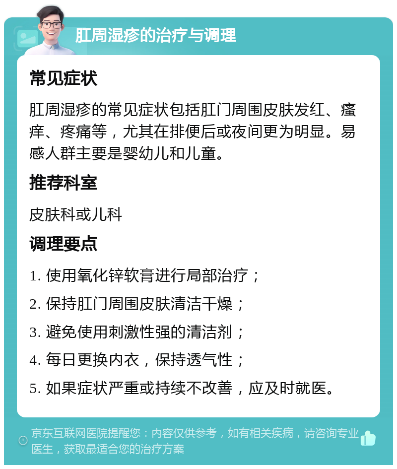 肛周湿疹的治疗与调理 常见症状 肛周湿疹的常见症状包括肛门周围皮肤发红、瘙痒、疼痛等，尤其在排便后或夜间更为明显。易感人群主要是婴幼儿和儿童。 推荐科室 皮肤科或儿科 调理要点 1. 使用氧化锌软膏进行局部治疗； 2. 保持肛门周围皮肤清洁干燥； 3. 避免使用刺激性强的清洁剂； 4. 每日更换内衣，保持透气性； 5. 如果症状严重或持续不改善，应及时就医。