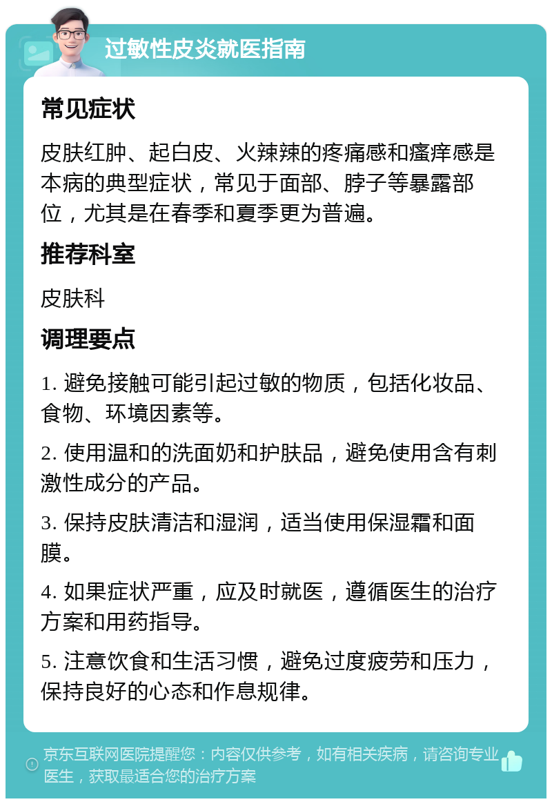 过敏性皮炎就医指南 常见症状 皮肤红肿、起白皮、火辣辣的疼痛感和瘙痒感是本病的典型症状，常见于面部、脖子等暴露部位，尤其是在春季和夏季更为普遍。 推荐科室 皮肤科 调理要点 1. 避免接触可能引起过敏的物质，包括化妆品、食物、环境因素等。 2. 使用温和的洗面奶和护肤品，避免使用含有刺激性成分的产品。 3. 保持皮肤清洁和湿润，适当使用保湿霜和面膜。 4. 如果症状严重，应及时就医，遵循医生的治疗方案和用药指导。 5. 注意饮食和生活习惯，避免过度疲劳和压力，保持良好的心态和作息规律。