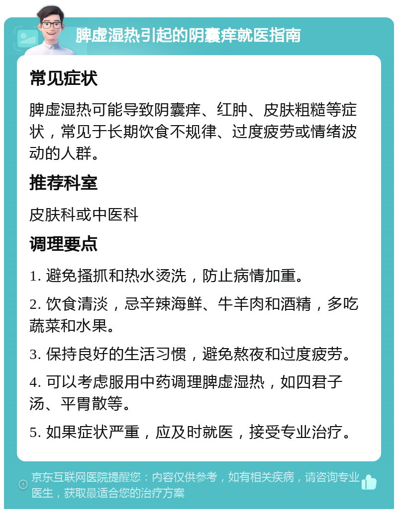 脾虚湿热引起的阴囊痒就医指南 常见症状 脾虚湿热可能导致阴囊痒、红肿、皮肤粗糙等症状，常见于长期饮食不规律、过度疲劳或情绪波动的人群。 推荐科室 皮肤科或中医科 调理要点 1. 避免搔抓和热水烫洗，防止病情加重。 2. 饮食清淡，忌辛辣海鲜、牛羊肉和酒精，多吃蔬菜和水果。 3. 保持良好的生活习惯，避免熬夜和过度疲劳。 4. 可以考虑服用中药调理脾虚湿热，如四君子汤、平胃散等。 5. 如果症状严重，应及时就医，接受专业治疗。