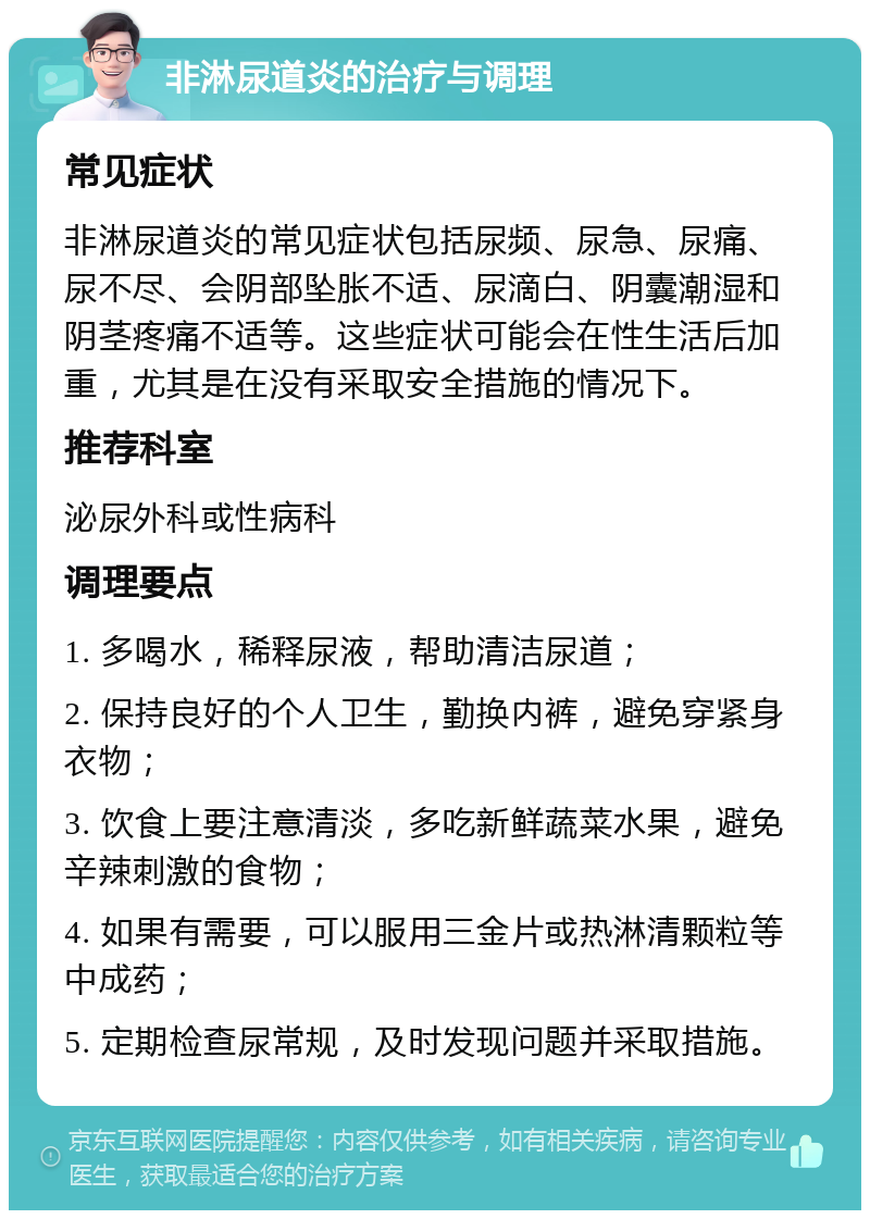 非淋尿道炎的治疗与调理 常见症状 非淋尿道炎的常见症状包括尿频、尿急、尿痛、尿不尽、会阴部坠胀不适、尿滴白、阴囊潮湿和阴茎疼痛不适等。这些症状可能会在性生活后加重，尤其是在没有采取安全措施的情况下。 推荐科室 泌尿外科或性病科 调理要点 1. 多喝水，稀释尿液，帮助清洁尿道； 2. 保持良好的个人卫生，勤换内裤，避免穿紧身衣物； 3. 饮食上要注意清淡，多吃新鲜蔬菜水果，避免辛辣刺激的食物； 4. 如果有需要，可以服用三金片或热淋清颗粒等中成药； 5. 定期检查尿常规，及时发现问题并采取措施。