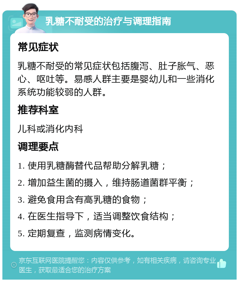 乳糖不耐受的治疗与调理指南 常见症状 乳糖不耐受的常见症状包括腹泻、肚子胀气、恶心、呕吐等。易感人群主要是婴幼儿和一些消化系统功能较弱的人群。 推荐科室 儿科或消化内科 调理要点 1. 使用乳糖酶替代品帮助分解乳糖； 2. 增加益生菌的摄入，维持肠道菌群平衡； 3. 避免食用含有高乳糖的食物； 4. 在医生指导下，适当调整饮食结构； 5. 定期复查，监测病情变化。