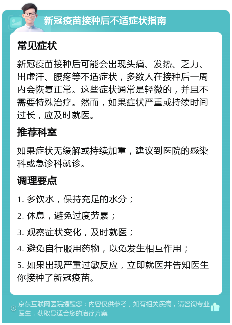 新冠疫苗接种后不适症状指南 常见症状 新冠疫苗接种后可能会出现头痛、发热、乏力、出虚汗、腰疼等不适症状，多数人在接种后一周内会恢复正常。这些症状通常是轻微的，并且不需要特殊治疗。然而，如果症状严重或持续时间过长，应及时就医。 推荐科室 如果症状无缓解或持续加重，建议到医院的感染科或急诊科就诊。 调理要点 1. 多饮水，保持充足的水分； 2. 休息，避免过度劳累； 3. 观察症状变化，及时就医； 4. 避免自行服用药物，以免发生相互作用； 5. 如果出现严重过敏反应，立即就医并告知医生你接种了新冠疫苗。